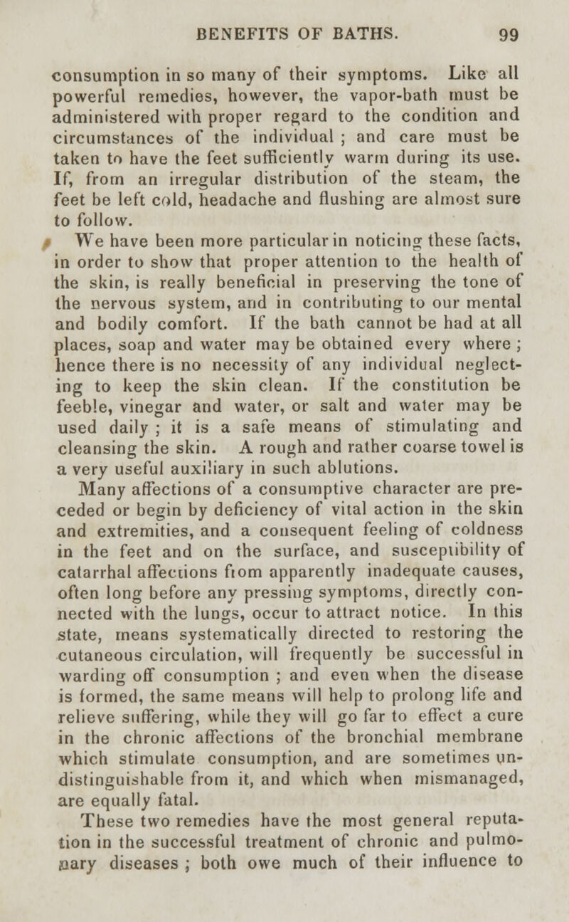 consumption in so many of their symptoms. Like all powerful remedies, however, the vapor-bath must be administered with proper regard to the condition and circumstances of the individual ; and care must be taken to have the feet sufficiently warm during its use. If, from an irregular distribution of the steam, the feet be left cold, headache and flushing are almost sure to follow. / We have been more particular in noticing these facts, in order to show that proper attention to the health of the skin, is really beneficial in preserving the tone of the nervous system, and in contributing to our mental and bodily comfort. If the bath cannot be had at all places, soap and water may be obtained every where ; hence there is no necessity of any individual neglect- ing to keep the skin clean. If the constitution be feeble, vinegar and water, or salt and water may be used daily ; it is a safe means of stimulating and cleansing the skin. A rough and rather coarse towel is a very useful auxiliary in such ablutions. Many affections of a consumptive character are pre- ceded or begin by deficiency of vital action in the skin and extremities, and a consequent feeling of coldness in the feet and on the surface, and susceptibility of catarrhal affections from apparently inadequate causes, often long before any pressing symptoms, directly con- nected with the lungs, occur to attract notice. In this state, means systematically directed to restoring the cutaneous circulation, will frequently be successful in warding off consumption ; and even when the disease is formed, the same means will help to prolong life and relieve suffering, while they will go far to effect a cure in the chronic affections of the bronchial membrane which stimulate consumption, and are sometimes un- distinguishable from it, and which when mismanaged, are equally fatal. These two remedies have the most general reputa- tion in the successful treatment of chronic and pulmo- nary diseases ; both owe much of their influence to