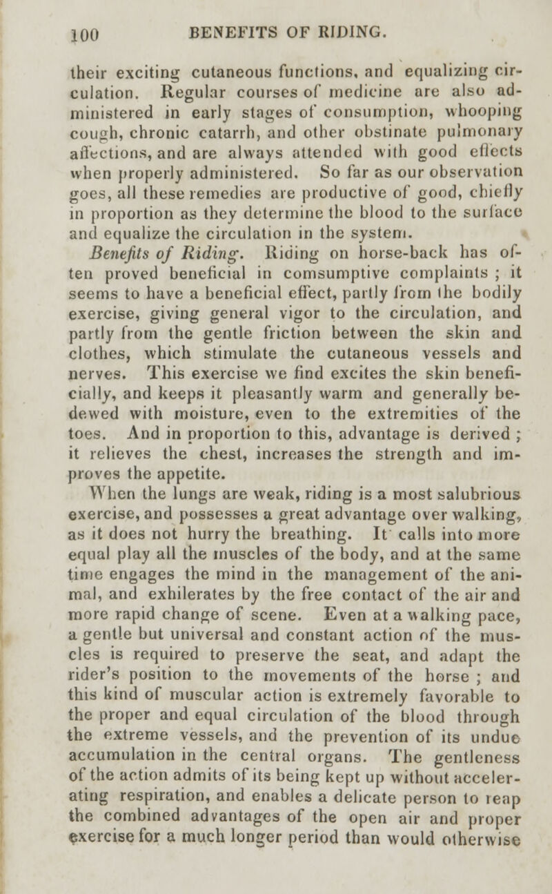 their exciting cutaneous functions, and equalizing cir- culation. Regular courses of medicine are also ad- ministered in early stages of consumption, whooping cough, chronic catarrh, and other obstinate pulmonary affections, and are always attended with good effects when properly administered. So far as our observation goes, all these remedies are productive of good, chiefly in proportion as they determine the blood to the surface and equalize the circulation in the system. Benefits of Riding. Riding on horse-back has of- ten proved beneficial in consumptive complaints ; it seems to have a beneficial effect, partly from the bodily exercise, giving general vigor to the circulation, and partly from the gentle friction between the skin and clothes, which stimulate the cutaneous vessels and nerves. This exercise we find excites the skin benefi- cially, and keeps it pleasantly warm and generally be- dewed with moisture, even to the extremities of the toes. And in proportion to this, advantage is derived ; it relieves the chest, increases the strength and im- proves the appetite. When the lungs are weak, riding is a most salubrious exercise, and possesses a great advantage over walking, as it does not hurry the breathing. It calls into more equal play all the muscles of the body, and at the same time engages the mind in the management of the ani- mal, and exhilerates by the free contact of the air and more rapid change of scene. Even at a walking pace, a gentle but universal and constant action of the mus- cles is required to preserve the seat, and adapt the rider's position to the movements of the horse ; and this kind of muscular action is extremely favorable to the proper and equal circulation of the blood through the extreme vessels, and the prevention of its undue accumulation in the central organs. The gentleness of the action admits of its being kept up without acceler- ating respiration, and enables a delicate person to leap the combined advantages of the open air and proper exercise for a much longer period than would otherwise