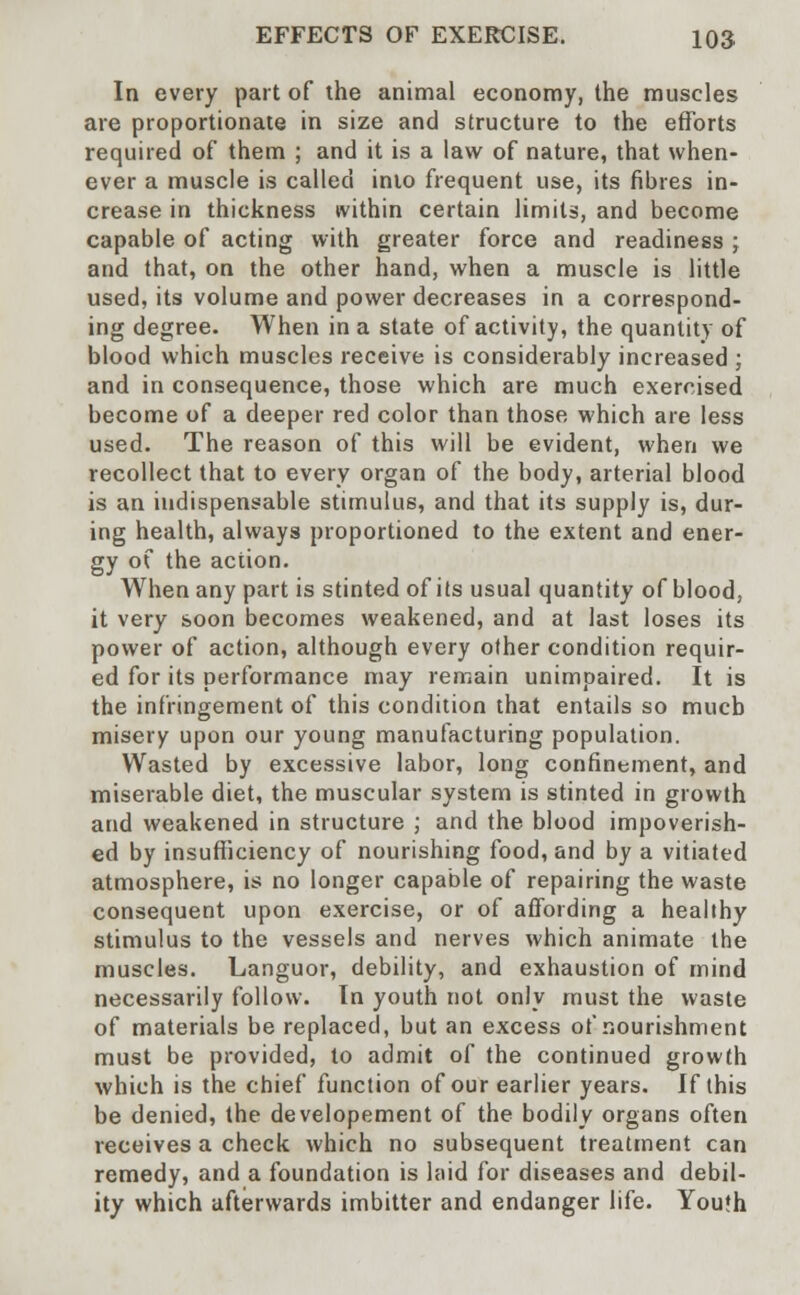 In every part of the animal economy, the muscles are proportionate in size and structure to the efforts required of them ; and it is a law of nature, that when- ever a muscle is called into frequent use, its fibres in- crease in thickness within certain limits, and become capable of acting with greater force and readiness ; and that, on the other hand, when a muscle is little used, its volume and power decreases in a correspond- ing degree. When in a state of activity, the quantity of blood which muscles receive is considerably increased ; and in consequence, those which are much exercised become of a deeper red color than those which are less used. The reason of this will be evident, when we recollect that to every organ of the body, arterial blood is an indispensable stimulus, and that its supply is, dur- ing health, always proportioned to the extent and ener- gy of the action. When any part is stinted of its usual quantity of blood, it very soon becomes weakened, and at last loses its power of action, although every other condition requir- ed for its performance may remain unimpaired. It is the infringement of this condition that entails so much misery upon our young manufacturing population. Wasted by excessive labor, long confinement, and miserable diet, the muscular system is stinted in growth and weakened in structure ; and the blood impoverish- ed by insufficiency of nourishing food, and by a vitiated atmosphere, is no longer capable of repairing the waste consequent upon exercise, or of affording a healthy stimulus to the vessels and nerves which animate the muscles. Languor, debility, and exhaustion of mind necessarily follow. In youth not only must the waste of materials be replaced, but an excess of nourishment must be provided, to admit of the continued growth which is the chief function of our earlier years. If this be denied, the developement of the bodily organs often receives a check which no subsequent treatment can remedy, and a foundation is laid for diseases and debil- ity which afterwards imbitter and endanger life. Youlh