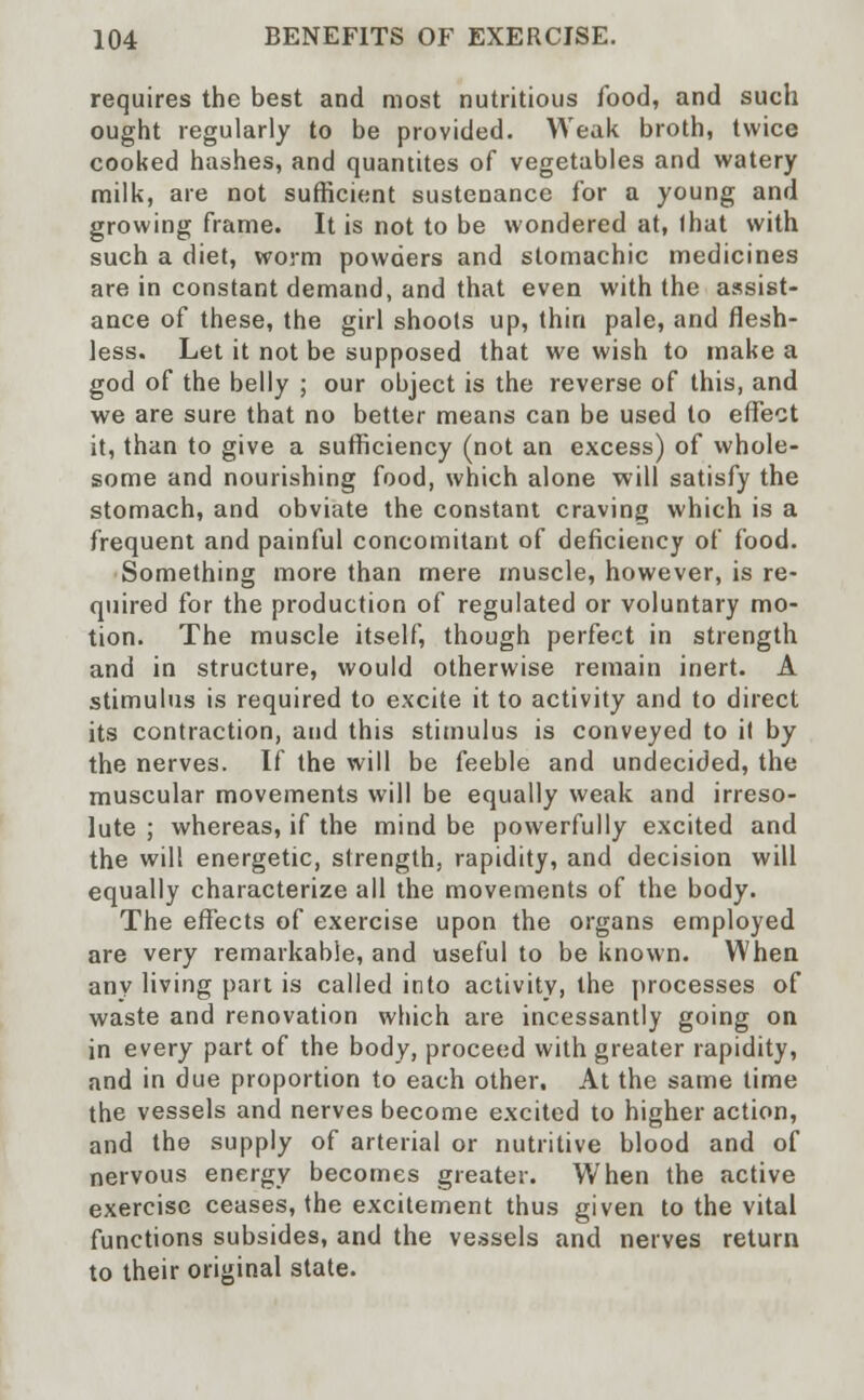 requires the best and most nutritious food, and such ought regularly to be provided. Weak broth, twice cooked hashes, and quantites of vegetables and watery milk, are not sufficient sustenance for a young and growing frame. It is not to be wondered at, lhat with such a diet, worm powders and stomachic medicines are in constant demand, and that even with the assist- ance of these, the girl shoots up, thin pale, and flesh- less. Let it not be supposed that we wish to make a god of the belly ; our object is the reverse of this, and we are sure that no better means can be used to effect it, than to give a sufficiency (not an excess) of whole- some and nourishing food, which alone will satisfy the stomach, and obviate the constant craving which is a frequent and painful concomitant of deficiency of food. Something more than mere muscle, however, is re- quired for the production of regulated or voluntary mo- tion. The muscle itself, though perfect in strength and in structure, would otherwise remain inert. A stimulus is required to excite it to activity and to direct its contraction, and this stimulus is conveyed to it by the nerves. If the will be feeble and undecided, the muscular movements will be equally weak and irreso- lute ; whereas, if the mind be powerfully excited and the will energetic, strength, rapidity, and decision will equally characterize all the movements of the body. The effects of exercise upon the organs employed are very remarkable, and useful to be known. When any living part is called into activity, the processes of waste and renovation which are incessantly going on in every part of the body, proceed with greater rapidity, and in due proportion to each other. At the same time the vessels and nerves become excited to higher action, and the supply of arterial or nutritive blood and of nervous energy becomes greater. When the active exercise ceases, the excitement thus given to the vital functions subsides, and the vessels and nerves return to their original state.