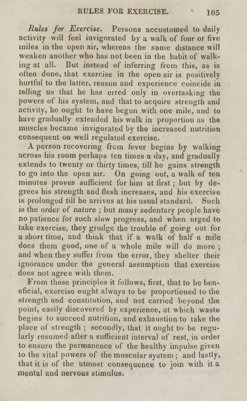 Rules for Exercise. Persons accustomed to daily activity will feel invigorated by a walk of four or five miles in the open air, whereas the same distance will weaken another who has not been in the habit of walk- ing at all. But instead of inferring from this, as is often done, that exercise in the open air is positively hurtful to the latter, reason and experience coincide in telling us that he has erred only in overtasking the powers of his system, and that to acquire strength and activity, he ought to have begun with one mile, and to have gradually extended his walk in proportion as the muscles became invigorated by the increased nutrition consequent on well regulated exercise. A person recovering from fever begins by walking across his room perhaps ten times a day, and gradually extends to twenty or thirty times, till he gains strength to go into the open air. On going out, a walk of ten minutes proves sufficient for him at first; but by de- grees his strength and flesh increases, and his exercise is prolonged till he arrives at his usual standard. Such is the order of nature ; but many sedentary people have no patience for such slow progress, and when urged to take exercise, they grudge the trouble of going out for a short time, and think that if a walk of half a mile does them good, one of a whole mile will do more ; and when they suffer from the error, they shelter their ignorance under the general assumption that exercise does not agree with them. From these principles it follows, first, that to be ben- eficial, exercise ought always to be proportioned to the strength and constitution, and not carried beyond the point, easily discovered by experience, at which waste begins to succeed nutrition, and exhaustion to take the place of strength ; secondly, that it ought to be regu- larly resumed after a sufficient interval of rest, in order to ensure the permanence of the healthy impulse given to the vital powers of the muscular system ; and lastly, that it is of the utmost consequence to join with it a mental and nervous stimulus.
