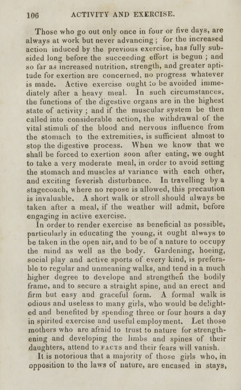 Those who go out only once in four or five days, are always at work but never advancing ; for the increased action induced by the previous exercise, has fully sub- sided long before the succeeding effort is begun ; and so far as increased nutrition, strength, and greater apti- tude for exertion are concerned, no progress whatever is made. Active exercise ought to be avoided imme- diately after a heavy meal. In such circumstances, the functions of the digestive organs are in the highest state of activity ; and if the muscular system be then called into considerable action, the withdrawal of the vital stimuli of the blood and nervous influence from the stomach to the extremities, is sufficient almost to stop the digestive process. When we know that we shall be forced to exertion soon after eating, we ought to take a very moderate meal, in order to avoid setting the stomach and muscles at variance with each other, and exciting feverish disturbance. In travelling by a stagecoach, where no repose is allowed, this precaution is invaluable, A short walk or stroll should always be taken after a meal, if the weather will admit, before engaging in active exercise. In order to render exercise as beneficial as possible, particularly in educating the young, it ought always to be taken in the open air, and to be of a nature to occupy the mind as well as the body. Gardening, hoeing, social play and active sports of every kind, is prefera- ble to regular and unmeaning walks, and tend in a much higher degree to develope and strengthen the bodily frame, and to secure a straight spine, and an erect and firm but easy and graceful form. A formal walk is odious and useless to many girls, who would be delight- ed and benefited by spending three or four hours a day in spirited exercise and useful employment. Let those mothers who are afraid to trust to nature for strength- ening and developing the limbs and spines of their daughters, attend to facts and their fears will vanish. It is notorious that a majority of those girls who, in opposition to the laws of nature, are encased in stays,