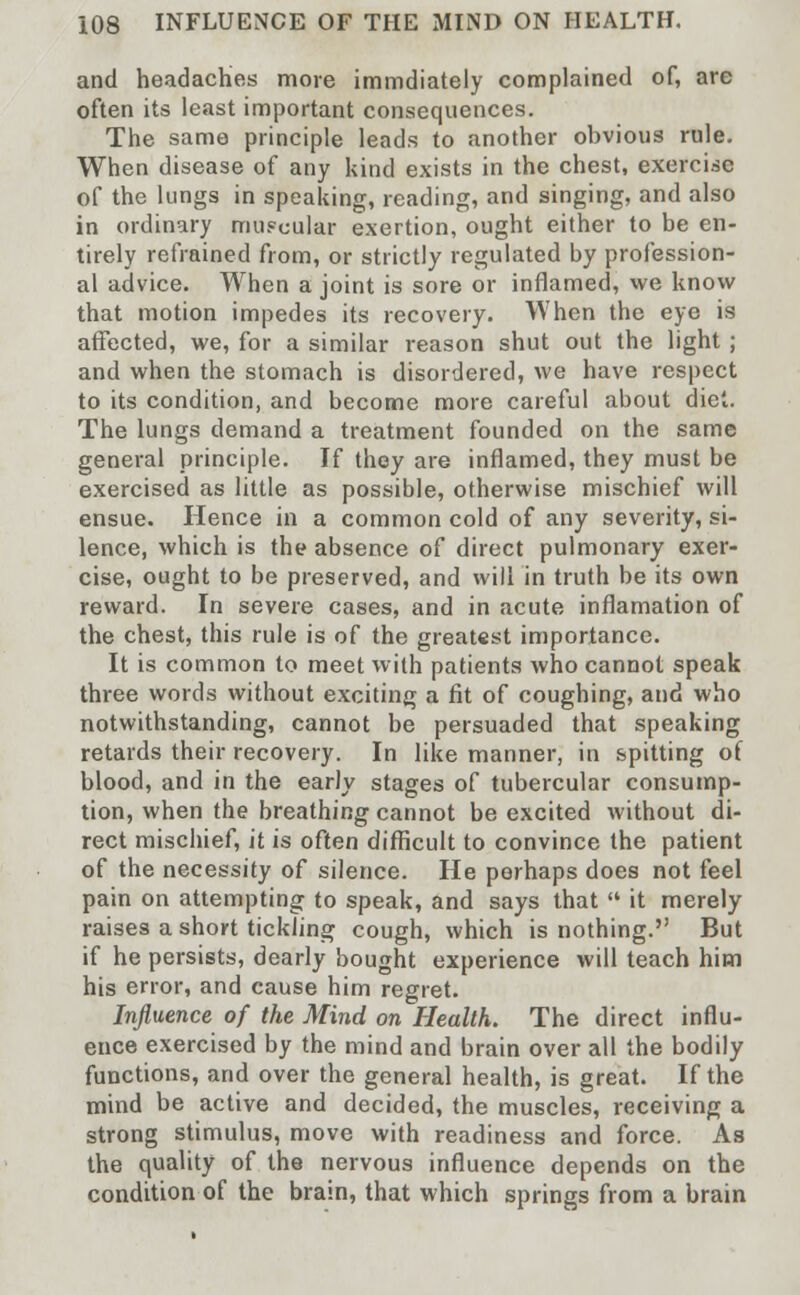 and headaches more immdiately complained of, are often its least important consequences. The same principle leads to another obvious rule. When disease of any kind exists in the chest, exercise of the lungs in speaking, reading, and singing, and also in ordinary muscular exertion, ought either to be en- tirely refrained from, or strictly regulated by profession- al advice. When a joint is sore or inflamed, we know that motion impedes its recovery. When the eye is affected, we, for a similar reason shut out the light ; and when the stomach is disordered, we have respect to its condition, and become more careful about diet. The lungs demand a treatment founded on the same general principle. If they are inflamed, they must be exercised as little as possible, otherwise mischief will ensue. Hence in a common cold of any severity, si- lence, which is the absence of direct pulmonary exer- cise, ought to be preserved, and will in truth be its own reward. In severe cases, and in acute inflamation of the chest, this rule is of the greatest importance. It is common to meet with patients who cannot speak three words without exciting a fit of coughing, and who notwithstanding, cannot be persuaded that speaking retards their recovery. In like manner, in spitting of blood, and in the early stages of tubercular consump- tion, when the breathing cannot be excited without di- rect mischief, it is often difficult to convince the patient of the necessity of silence. He perhaps does not feel pain on attempting to speak, and says that  it merely raises a short tickling cough, which is nothing. But if he persists, dearly bought experience will teach him his error, and cause him regret. Influence of the Mind on Health. The direct influ- ence exercised by the mind and brain over all the bodily functions, and over the general health, is great. If the mind be active and decided, the muscles, receiving a strong stimulus, move with readiness and force. As the quality of the nervous influence depends on the condition of the brain, that which springs from a brain