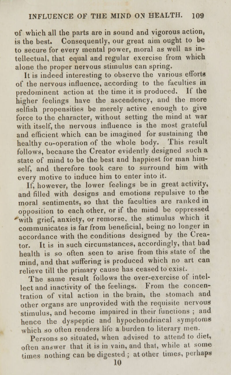 of which all the parts are in sound and vigorous action, is the best. Consequently, our great aim ought to be to secure for every mental power, moral as well as in- tellectual, that equal and regular exercise from which alone the proper nervous stimulus can spring. It is indeed interesting to observe the various efforts of the nervous influence, according to the faculties in predominent action at the time it is produced. If the higher feelings have the ascendency, and the more selfish propensities be merely active enough to give force to the character, without setting the mind at war with itself, the nervous influence is the most grateful and efficient which can be imagined for sustaining the healthy co-operation of the whole body. This result follows, because the Creator evidently designed such a state of mind to be the best and happiest for man him- self, and therefore took care to surround him with every motive to induce him to enter into it. If, however, the lower feelings be in great activity, and filled with designs and emotions repulsive to the moral sentiments, so that the faculties are ranked in opposition to each other, or if the mind be oppressed 'with grief, anxiety, or remorse, the stimulus which it communicates is far from beneficial, being no longer in accordance with the conditions designed by the Crea- tor. It is in such circumstances, accordingly, that bad health is so often seen to arise from this state of the mind, and that suffering is produced which no art can relieve till the primary cause has ceased to exist. The same result follows the over-exercise of intel- lect and inactivity of the feelings. From the concen- tration of vital action in the brain, the stomach and other organs are unprovided with the requisite nervous stimulus, and become impaired in their functions ; and hence the dyspeptic and hypochondriacal symptoms which so often renders life a burden to literary men. Persons so situated, when advised to attend to diet, often answer that it is in vain, and thai, while at some «imes nothing can be digested ; at other times, perhaps 10