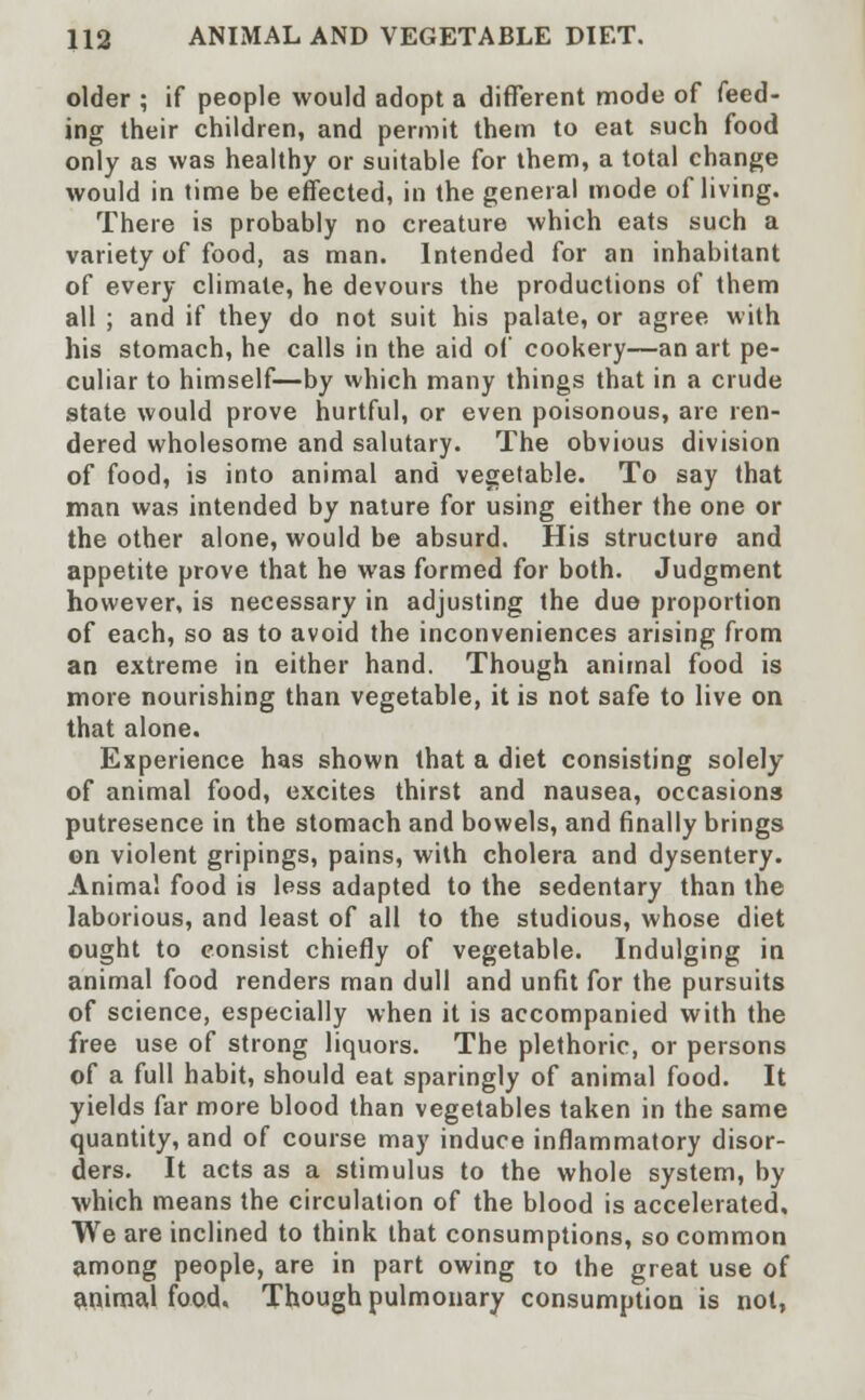 older ; if people would adopt a different mode of feed- ing their children, and permit them to eat such food only as was healthy or suitable for them, a total change would in time be effected, in the general mode of living. There is probably no creature which eats such a variety of food, as man. Intended for an inhabitant of every climate, he devours the productions of them all ; and if they do not suit his palate, or agree with his stomach, he calls in the aid of cookery—an art pe- culiar to himself—by which many things that in a crude state would prove hurtful, or even poisonous, are ren- dered wholesome and salutary. The obvious division of food, is into animal and vegetable. To say that man was intended by nature for using either the one or the other alone, would be absurd. His structure and appetite prove that he was formed for both. Judgment however, is necessary in adjusting the due proportion of each, so as to avoid the inconveniences arising from an extreme in either hand. Though animal food is more nourishing than vegetable, it is not safe to live on that alone. Experience has shown that a diet consisting solely of animal food, excites thirst and nausea, occasions putresence in the stomach and bowels, and finally brings on violent gripings, pains, with cholera and dysentery. Animal food is less adapted to the sedentary than the laborious, and least of all to the studious, whose diet ought to consist chiefly of vegetable. Indulging in animal food renders man dull and unfit for the pursuits of science, especially when it is accompanied with the free use of strong liquors. The plethoric, or persons of a full habit, should eat sparingly of animal food. It yields far more blood than vegetables taken in the same quantity, and of course may induce inflammatory disor- ders. It acts as a stimulus to the whole system, by which means the circulation of the blood is accelerated. We are inclined to think that consumptions, so common among people, are in part owing to the great use of animal food. Though pulmonary consumption is not,