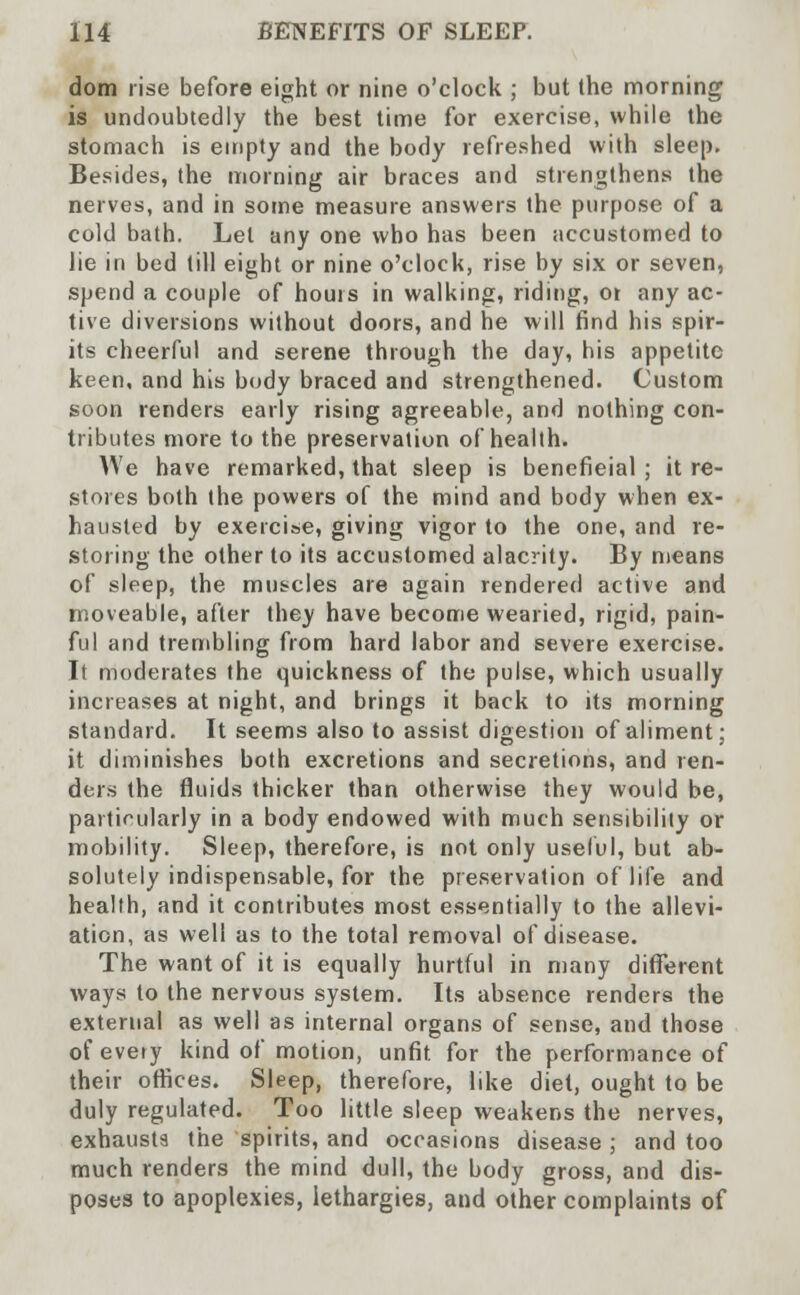 dom rise before eight or nine o'clock ; but the morning is undoubtedly the best time for exercise, while the stomach is empty and the body refreshed with sleep. Besides, the morning air braces and strengthens the nerves, and in some measure answers the purpose of a cold bath. Let any one who has been accustomed to lie in bed till eight or nine o'clock, rise by six or seven, spend a couple of hours in walking, riding, ot any ac- tive diversions without doors, and he will find his spir- its cheerful and serene through the day, his appetite keen, and his body braced and strengthened. Custom soon renders early rising agreeable, and nothing con- tributes more to the preservation of health. We have remarked, that sleep is benefieial ; it re- stores both the powers of the mind and body when ex- hausted by exercise, giving vigor to the one, and re- storing the other to its accustomed alacrity. By means of sleep, the muscles are again rendered active and moveable, after they have become wearied, rigid, pain- ful and trembling from hard labor and severe exercise. It moderates the quickness of the pulse, which usually increases at night, and brings it back to its morning standard. It seems also to assist digestion of aliment; it diminishes both excretions and secretions, and ren- ders the fluids thicker than otherwise they would be, particularly in a body endowed with much sensibility or mobility. Sleep, therefore, is not only useful, but ab- solutely indispensable, for the preservation of life and health, and it contributes most essentially to the allevi- ation, as well as to the total removal of disease. The want of it is equally hurtful in many different ways to the nervous system. Its absence renders the external as well as internal organs of sense, and those ofevety kind of motion, unfit for the performance of their offices. Sleep, therefore, like diet, ought to be duly regulated. Too little sleep weakens the nerves, exhausts the spirits, and occasions disease ; and too much renders the mind dull, the body gross, and dis- poses to apoplexies, lethargies, and other complaints of