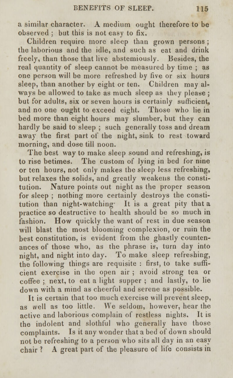a similar character. A medium ought therefore to be observed ; but this is not easy to fix. Children require more sleep than grown persons ; the laborious and the idle, and such as eat and drink freely, than those that live abstemiously. Besides, the real quantity of sleep cannot be measured by time ; as one person will be more refreshed by five or six hours sleep, than another by eight or ten. Children may al- ways be allowed to take as much sleep as they please ; but for adults, six or seven hours is certainly sufficient, and no one ought to exceed eight. Those who lie in bed more than eight hours may slumber, but they can hardly be said to sleep ; such generally toss and dream away the first part of the night, sink to rest toward morning, and dose till noon. The best way to make sleep sound and refreshing, is to rise betimes. The custom of lying in bed for nine or ten hours, not only makes the sleep less refreshing, but relaxes the solids, and greatly weakens the consti- tution. Nature points out night as the proper season for sleep ; nothing more certainly destroys the consti- tution than night-watching- It is a great pity that a practice so destructive to health should be so much in fashion. How quickly the want of rest in due season will blast the most blooming complexion, or ruin the best constitution, is evident from the ghastly counten- ances of those who, as the phrase is, turn day into night, and night into day. To make sleep refreshing, the following things are requisite : first, to take suffi- cient exercise in the open air ; avoid strong tea or coffee ; next, to eat a light supper ; and lastly, to lie down with a mind as cheerful and serene as possible. It is certain that too much exercise will prevent sleep, as well as too little. We seldom, however, hear the active and laborious complain of restless nights. It is the indolent and slothful who generally have those complaints. Is it any wonder that a bed of down should not be refreshing to a person who sits all day in an easy chair ? A great part of the pleasure of life consists in