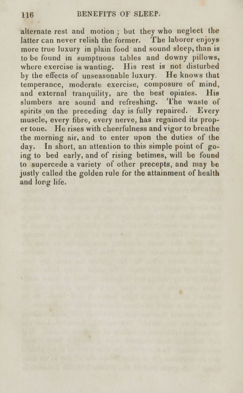alternate rest and motion ; but they who neglect the latter can never relish the former. The laborer enjoys more true luxury in plain food and sound sleep, than is to be found in sumptuous tables and downy pillows, where exercise is wanting. His rest is not disturbed by the effects of unseasonable luxury. He knows that temperance, moderate exercise, composure of mind, and external tranquility, are the best opiates. His slumbers are sound and refreshing. The waste of spirits on the preceding day is fully repaired. Every muscle, every fibre, every nerve, has regained its prop- er tone. He rises with cheerfulness and vigor to breathe the morning air, and to enter upon the duties of the day. In short, an attention to this simple point of go- ing to bed early, and of rising betimes, will be found to supercede a variety of other precepts, and may be justly called the golden rule for the attainment of health and long life.