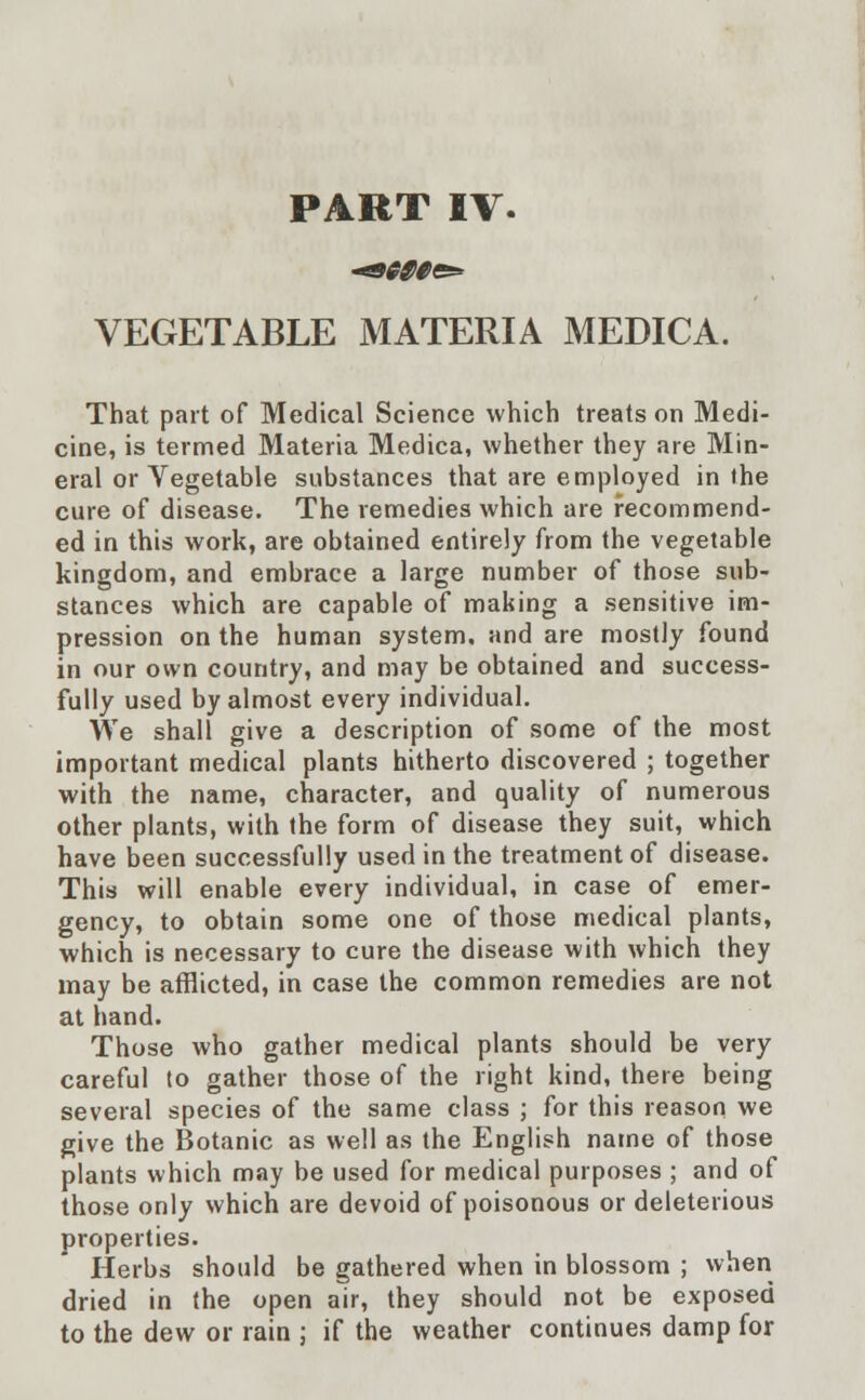 PART IV. 0B000&* VEGETABLE MATERIA MEDICA. That part of Medical Science which treats on Medi- cine, is termed Materia Medica, whether they are Min- eral or Vegetable substances that are employed in the cure of disease. The remedies which are recommend- ed in this work, are obtained entirely from the vegetable kingdom, and embrace a large number of those sub- stances which are capable of making a sensitive im- pression on the human system, and are mostly found in our own country, and may be obtained and success- fully used by almost every individual. We shall give a description of some of the most important medical plants hitherto discovered ; together with the name, character, and quality of numerous other plants, with the form of disease they suit, which have been successfully used in the treatment of disease. This will enable every individual, in case of emer- gency, to obtain some one of those medical plants, which is necessary to cure the disease with which they may be afflicted, in case the common remedies are not at hand. Those who gather medical plants should be very careful to gather those of the right kind, there being several species of the same class ; for this reason we give the Botanic as well as the English name of those plants which may be used for medical purposes ; and of those only which are devoid of poisonous or deleterious properties. Herbs should be gathered when in blossom ; when dried in the open air, they should not be exposed to the dew or rain ; if the weather continues damp for