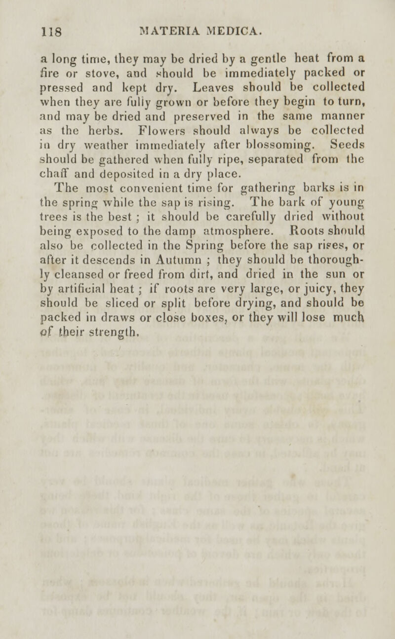 a long time, they may be dried by a gentle heat from a fire or stove, and should be immediately packed or pressed and kept dry. Leaves should be collected when they are fuliy grown or before they begin to turn, and may be dried and preserved in the same manner as the herbs. Flowers should always be collected in dry weather immediately after blossoming. Seeds should be gathered when fully ripe, separated from the chaff and deposited in a dry place. The most convenient time for gathering barks is in the spring while the sap is rising. The bark of young trees is the best ; it should be carefully dried without being exposed to the damp atmosphere. Roots should also be collected in the Spring before the sap riees, or after it descends in Autumn ; they should be thorough- ly cleansed or freed from dirt, and dried in the sun or by artificial heat ; if roots are very large, or juicy, they should be sliced or split before drying, and should be packed in draws or close boxes, or they will lose much of their strength.