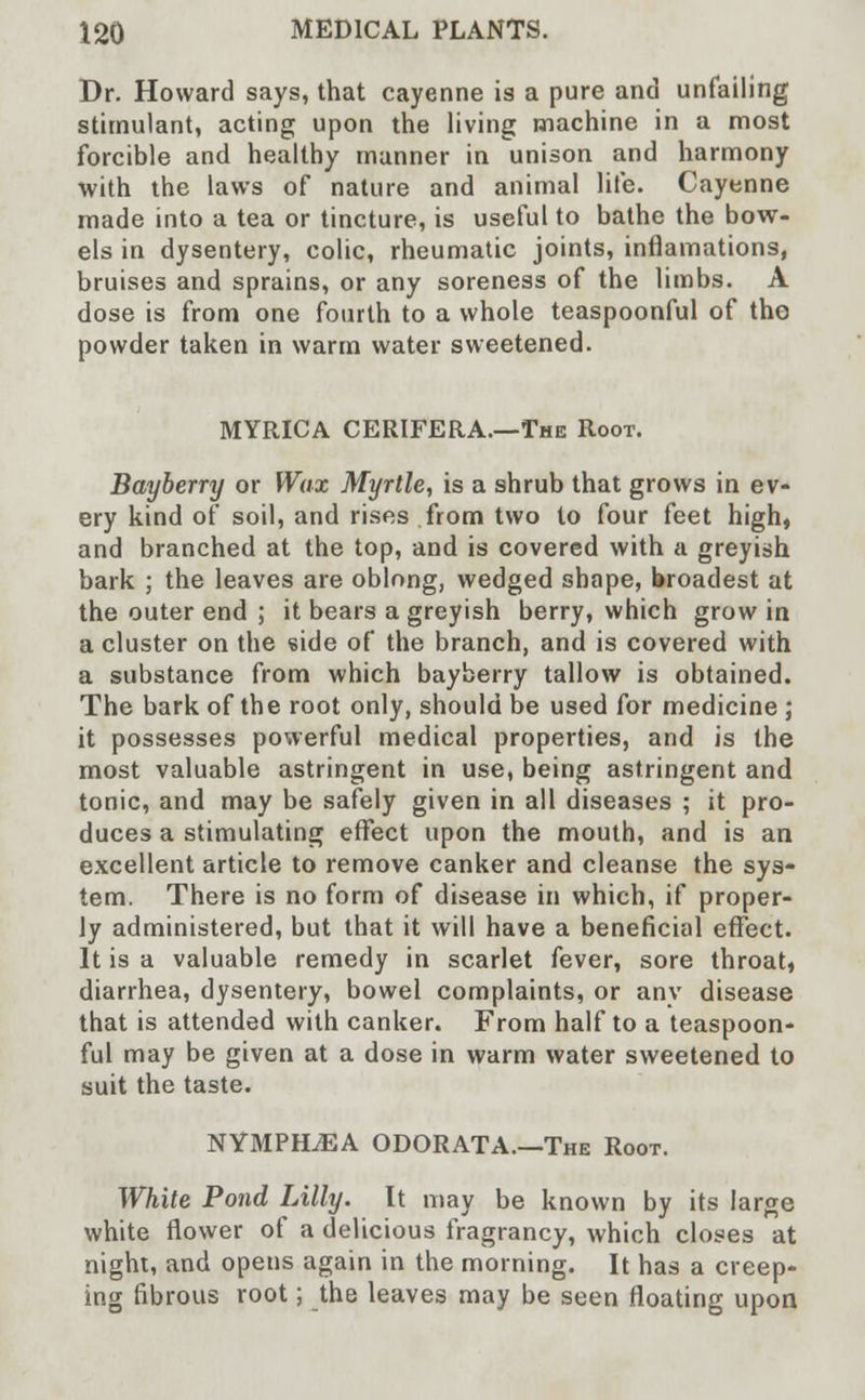 Dr. Howard says, that cayenne is a pure and unfailing stimulant, acting upon the living machine in a most forcible and healthy manner in unison and harmony with the laws of nature and animal life. Cayenne made into a tea or tincture, is useful to bathe the bow- els in dysentery, colic, rheumatic joints, inflamations, bruises and sprains, or any soreness of the limbs. A dose is from one fourth to a whole teaspoonful of the powder taken in warm water sweetened. MYRICA CERIFERA.—The Root. Bayberry or Wax Myrtle, is a shrub that grows in ev- ery kind of soil, and rises from two to four feet high, and branched at the top, and is covered with a greyish bark ; the leaves are oblong, wedged shape, broadest at the outer end ; it bears a greyish berry, which grow in a cluster on the side of the branch, and is covered with a substance from which bayberry tallow is obtained. The bark of the root only, should be used for medicine ; it possesses powerful medical properties, and is the most valuable astringent in use, being astringent and tonic, and may be safely given in all diseases ; it pro- duces a stimulating effect upon the mouth, and is an excellent article to remove canker and cleanse the sys- tem. There is no form of disease in which, if proper- ly administered, but that it will have a beneficial effect. It is a valuable remedy in scarlet fever, sore throat, diarrhea, dysentery, bowel complaints, or any disease that is attended with canker. From half to a teaspoon- ful may be given at a dose in warm water sweetened to suit the taste. NYMPKLEA ODORATA.—The Root. White Pond Lilly. It may be known by its large white flower of a delicious fragrancy, which closes at night, and opens again in the morning. It has a creep- ing fibrous root; the leaves may be seen floating upon