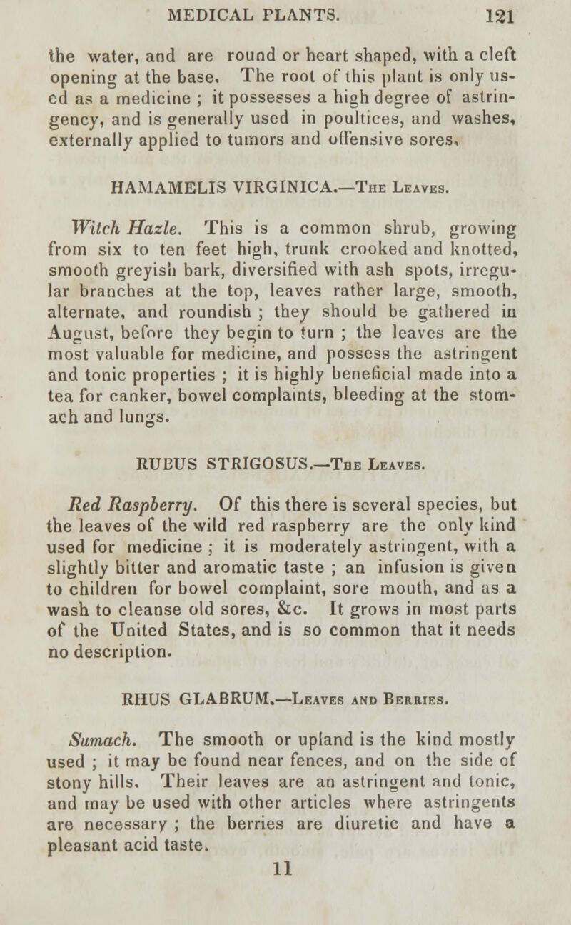 the water, and are round or heart shaped, with a cleft opening at the base. The root of this plant is only us- ed as a medicine ; it possesses a high degree of astrin- gency, and is generally used in poultices, and washes, externally applied to tumors and offensive sores, HAMAMELIS VIRGINICA.—The Leaves. Witch Hazle. This is a common shrub, growing from six to ten feet high, trunk crooked and knotted, smooth greyish bark, diversified with ash spots, irregu- lar branches at the top, leaves rather large, smooth, alternate, and roundish ; they should be gathered in August, before they begin to turn ; the leaves are the most valuable for medicine, and possess the astringent and tonic properties ; it is highly beneficial made into a tea for canker, bowel complaints, bleeding at the stom- ach and lungs. RUEUS STRIGOSUS.—The Leaves. Red Raspberry. Of this there is several species, but the leaves of the wild red raspberry are the only kind used for medicine ; it is moderately astringent, with a slightly bitter and aromatic taste ; an infusion is given to children for bowel complaint, sore mouth, and as a wash to cleanse old sores, &c. It grows in most parts of the United States, and is so common that it needs no description. RHUS GLABRUM.—Leaves and Berries. Sumach. The smooth or upland is the kind mostly used ; it may be found near fences, and on the side of stony hills. Their leaves are an astringent and tonic, and may be used with other articles where astringents are necessary ; the berries are diuretic and have a pleasant acid taste. 11