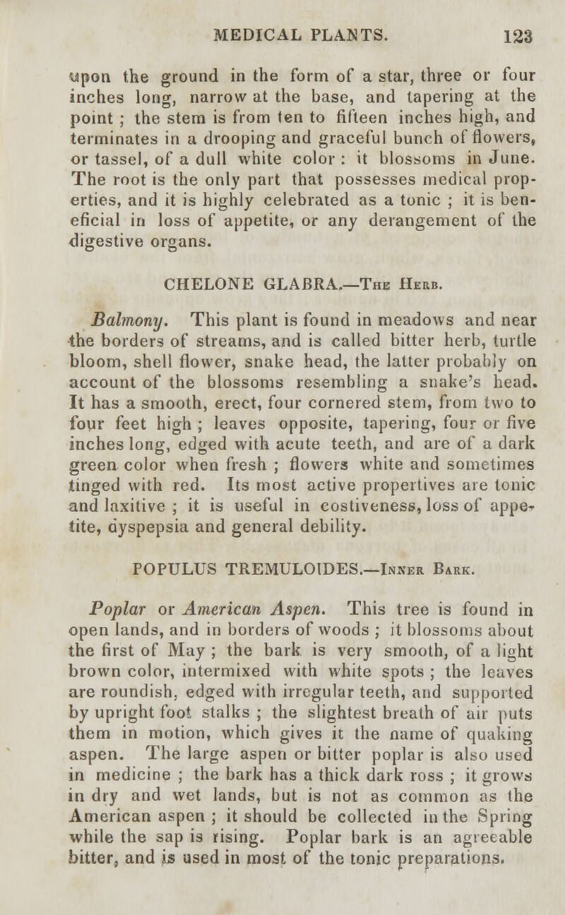 upon the ground in the form of a star, three or four inches long, narrow at the base, and tapering at the point ; the stem is from ten to fifteen inches high, and terminates in a drooping and graceful bunch of flowers, or tassel, of a dull white color : it blossoms in June. The root is the only part that possesses medical prop- erties, and it is highly celebrated as a tonic ; it is ben- eficial in loss of appetite, or any derangement of the digestive organs. CHELONE GLABRA.—The Herb. Balmony. This plant is found in meadows and near the borders of streams, and is called bitter herb, turtle bloom, shell flower, snake head, the latter probably on account of the blossoms resembling a snake's head. It has a smooth, erect, four cornered stem, from two to four feet high ; leaves opposite, tapering, four or five inches long, edged with acute teeth, and are of a dark green color when fresh ; flowers white and sometimes tinged with red. Its most active propertives are tonic and laxitive ; it is useful in costiveness, loss of appe^ tite, dyspepsia and general debility. POPULUS TREMULOIDES.—Inner Bark. Poplar or American Aspen. This tree is found in open lands, and in borders of woods ; it blossoms about the first of May ; the bark is very smooth, of a light brown color, intermixed with white spots ; the leaves are roundish, edged with irregular teeth, and supported by upright foot stalks ; the slightest breath of air puts them in motion, which gives it the name of quaking aspen. The large aspen or bitter poplar is also used in medicine ; the bark has a thick dark ross ; it grows in dry and wet lands, but is not as common as the American aspen ; it should be collected in the Spring while the sap is rising. Poplar bark is an agreeable bitter, and is used in most of the tonic preparations.