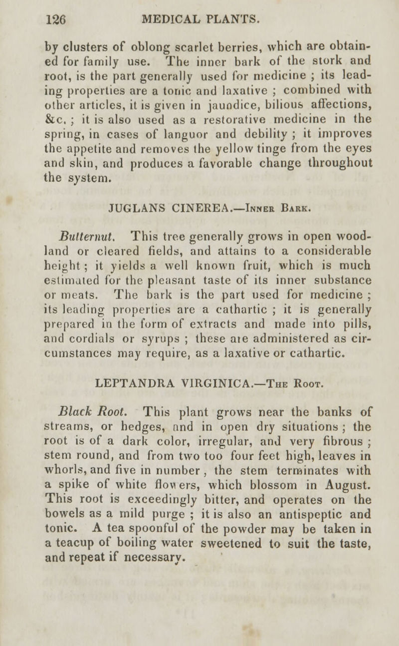 by clusters of oblong scarlet berries, which are obtain- ed for family use. The inner bark of the stork and root, is the part generally used for medicine ; its lead- ing properties are a tonic and laxative ; combined with other articles, it is given in jaundice, bilious affections, &c. ; it is also used as a restorative medicine in the spring, in cases of languor and debility ; it improves the appetite and removes the yellow tinge from the eyes and skin, and produces a favorable change throughout the system. JUGLANS CINEREA.—Inner Bark. Butternut. This tree generally grows in open wood- land or cleared fields, and attains to a considerable height; it yields a well known fruit, which is much estimated for the pleasant taste of its inner substance or meats. The bark is the part used for medicine ; its leading properties are a cathartic ; it is generally prepared in the form of extracts and made into pills, and cordials or syrups ; these aie administered as cir- cumstances may require, as a laxative or cathartic. LEPTANDRA V1RGINICA.—The Root. Black Root. This plant grows near the banks of streams, or hedges, and in open dry situations ; the root is of a dark color, irregular, and very fibrous ; stem round, and from two too four feet high, leaves in whorls, and five in number , the stem terminates with a spike of white flowers, which blossom in August. This root is exceedingly bitter, and operates on the bowels as a mild purge ; it is also an antispeptic and tonic. A tea spoonful of the powder may be taken in a teacup of boiling water sweetened to suit the taste, and repeat if necessary.
