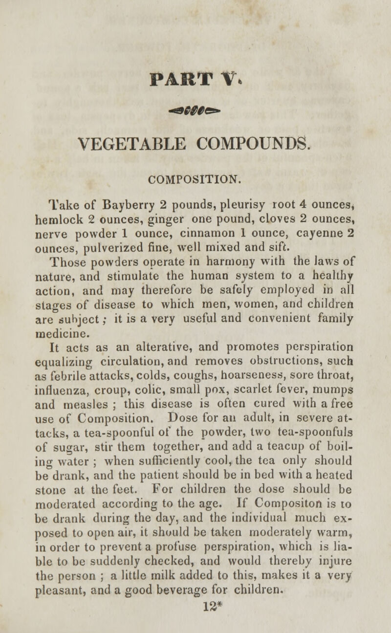 PART V. VEGETABLE COMPOUNDS. COMPOSITION. Take of Bayberry 2 pounds, pleurisy root 4 ounces* hemlock 2 ounces, ginger one pound, cloves 2 ounces, nerve powder 1 ounce, cinnamon 1 ounce, cayenne 2 ounces, pulverized fine, well mixed and sift. Those powders operate in harmony with the laws of nature, and stimulate the human system to a healthy action, and may therefore be safely employed in all stages of disease to which men, women, and children are subject; it is a very useful and convenient family medicine. It acts as an alterative, and promotes perspiration equalizing circulation, and removes obstructions, such as febrile attacks, colds, coughs, hoarseness, sore throat, influenza, croup, colic, small pox, scarlet fever, mumps and measles ; this disease is often cured with a free use of Composition. Dose for an adult, in severe at- tacks, a tea-spoonful of the powder, two tea-spoonfuls of sugar, stir them together, and add a teacup of boil- ing water ; when sufficiently cool, the tea only should be drank, and the patient should be in bed with a heated stone at the feet. For children the dose should be moderated according to the age. If Compositon is to be drank during the day, and the individual much ex- posed to open air, it should be taken moderately warm, in order to prevent a profuse perspiration, which is lia- ble to be suddenly checked, and would thereby injure the person ; a little milk added to this, makes it a very pleasant, and a good beverage for children. 12*