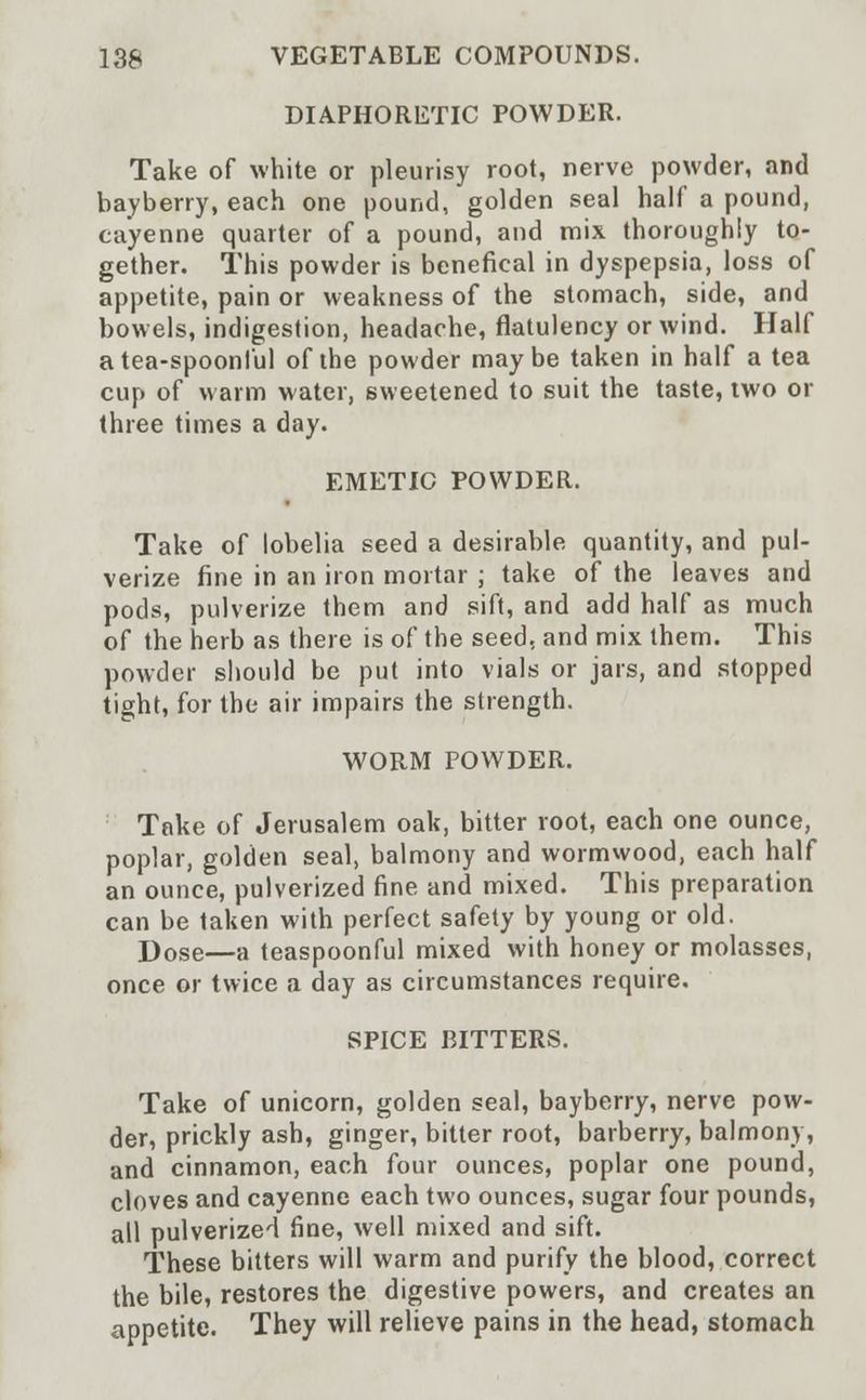 DIAPHORETIC POWDER. Take of white or pleurisy root, nerve powder, and bayberry, each one pound, golden seal half a pound, cayenne quarter of a pound, and mix thoroughly to- gether. This powder is benefical in dyspepsia, loss of appetite, pain or weakness of the stomach, side, and bowels, indigestion, headache, flatulency or wind. Half a tea-spoonful of the powder maybe taken in half a tea cup of warm water, sweetened to suit the taste, two or three times a day. EMETIC POWDER. Take of lobelia seed a desirable quantity, and pul- verize fine in an iron mortar ; take of the leaves and pods, pulverize them and sift, and add half as much of the herb as there is of the seed, and mix them. This powder should be put into vials or jars, and stopped tight, for the air impairs the strength. WORM POWDER. Take of Jerusalem oak, bitter root, each one ounce, poplar, golden seal, balmony and wormwood, each half an ounce, pulverized fine and mixed. This preparation can be taken with perfect safety by young or old. Dose—a teaspoonful mixed with honey or molasses, once or twice a day as circumstances require. SPICE BITTERS. Take of unicorn, golden seal, bayberry, nerve pow- der, prickly ash, ginger, bitter root, barberry, balmony, and cinnamon, each four ounces, poplar one pound, cloves and cayenne each two ounces, sugar four pounds, all pulverized fine, well mixed and sift. These bitters will warm and purify the blood, correct the bile, restores the digestive powers, and creates an appetite. They will relieve pains in the head, stomach