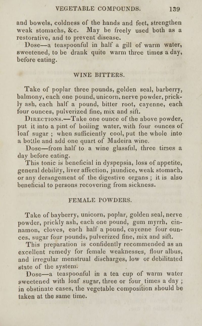 and bowels, coldness of the hands and feet, strengthen weak stomachs, &c. May be freely used both as a restorative, and to prevent disease. Dose—a teaspoonful in half a gill of warm water, sweetened, to be drank quite warm three times a day, before eating. WINE BITTERS. Take of poplar three pounds, golden seal, barberry, balmony, each one pound, unicorn, nerve powder, prick- ly ash, each half a pound, bitter root, cayenne, each four ounces, pulverized fine, mix and sift. Directions.—Take one ounce of the above powder, put it into a pint of boiling water, with four ounces of loaf sugar ; when sufficiently cool, put the whole into a bottle and add one quart of Madeira wine. Dose—from half to a wine glassful, three times a day before eating. This tonic is beneficial in dyspepsia, loss of appetite, general debility, liver affection, jaundice, weak stomach, or any derangement of the digestive organs ; it is also beneficial to persons recovering from sickness. FEMALE POWDERS. Take of bayberry, unicorn, poplar, golden seal, nerve powder, prickly ash, each one pound, gum myrrh, cin- namon, cloves, each half a pound, cayenne four oun- ces, suo-ar four pounds, pulverized fine, mix and sift. This preparation is confidently recommended as an excellent remedy for female weaknesses, flour albus, and irregular menstrual discharges, low or debilitated state of the system. Dose—a teaspoonful in a tea cup of warm water sweetened with loaf sugar, three or four, times a day ; in obstinate cases, the vegetable composition should be taken at the same time.