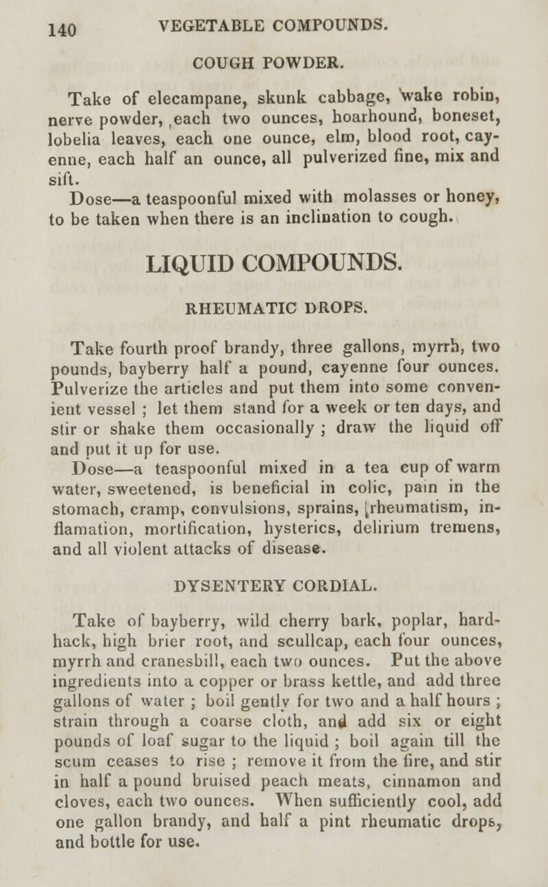 COUGH POWDER. Take of elecampane, skunk cabbage, wake robin, nerve powder, ,each two ounces, hoarhound, boneset, lobelia leaves, each one ounce, elm, blood root, cay- enne, each half an ounce, all pulverized fine, mix and sift. Dose—a teaspoonful mixed with molasses or honey, to be taken when there is an inclination to cough. LIQUID COMPOUNDS. RHEUMATIC DROPS. Take fourth proof brandy, three gallons, myrrh, two pounds, bayberry half a pound, cayenne four ounces. Pulverize the articles and put them into some conven- ient vessel ; let them stand for a week or ten days, and stir or shake them occasionally ; draw the liquid off and put it up for use. Dose—a teaspoonful mixed in a tea cup of warm water, sweetened, is beneficial in colic, pain in the stomach, cramp, convulsions, sprains, ^rheumatism, in- flamation, mortification, hysterics, delirium tremens, and all violent attacks of disease. DYSENTERY CORDIAL. Take of bayberry, wild cherry bark, poplar, hard- hack, high brier root, and scullcap, each four ounces, myrrh and cranesbill, each two ounces. Put the above ingredients into a copper or brass kettle, and add three gallons of water ; boil gently for two and a half hours ; strain through a coarse cloth, and add six or eight pounds of loaf sugar to the liquid ; boil again till the scum ceases to rise ; remove it from the fire, and stir in half a pound bruised peach meats, cinnamon and cloves, each two ounces. When sufficiently cool, add one gallon brandy, and half a pint rheumatic drops, and bottle for use.