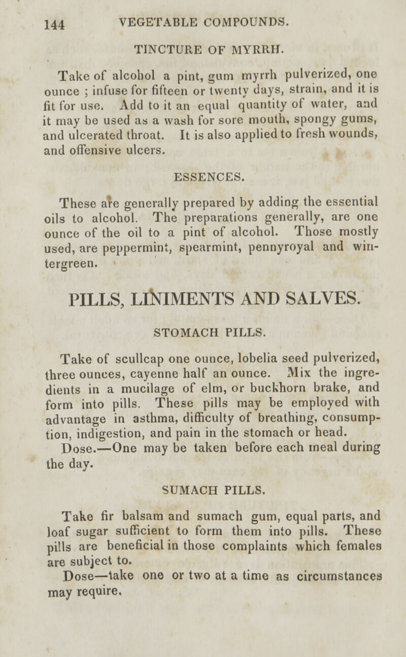 TINCTURE OF MYRRH. Take of alcohol a pint, gum myrrh pulverized, one ounce ; infuse for fifteen or twenty days, strain, and it is fit for use. Add to it an equal quantity of water, and it may be used as a wash for sore mouth, spongy gums, and ulcerated throat. It is also applied to fresh wounds, and offensive ulcers. ESSENCES. These are generally prepared by adding the essential oils to alcohol. The preparations generally, are one ounce of the oil to a pint of alcohol. Those mostly used, are peppermint, spearmint, pennyroyal and win- tergreen. PILLS, LlNlMENTS AND SALVES. STOMACH PILLS. Take of scullcap one ounce, lobelia seed pulverized, three ounces, cayenne half an ounce. Mix the ingre- dients in a mucilage of elm, or buckhorn brake, and form into pills. These pills may be employed with advantage in asthma, difficulty of breathing, consump- tion, indigestion, and pain in the stomach or head. Dose.—One may be taken before each meal during the day. SUMACH PILLS. Take fir balsam and sumach gum, equal parts, and loaf sugar sufficient to form them into pills. These pills are beneficial in those complaints which females are subject to. Dose—lake one or two at a time as circumstances may require.