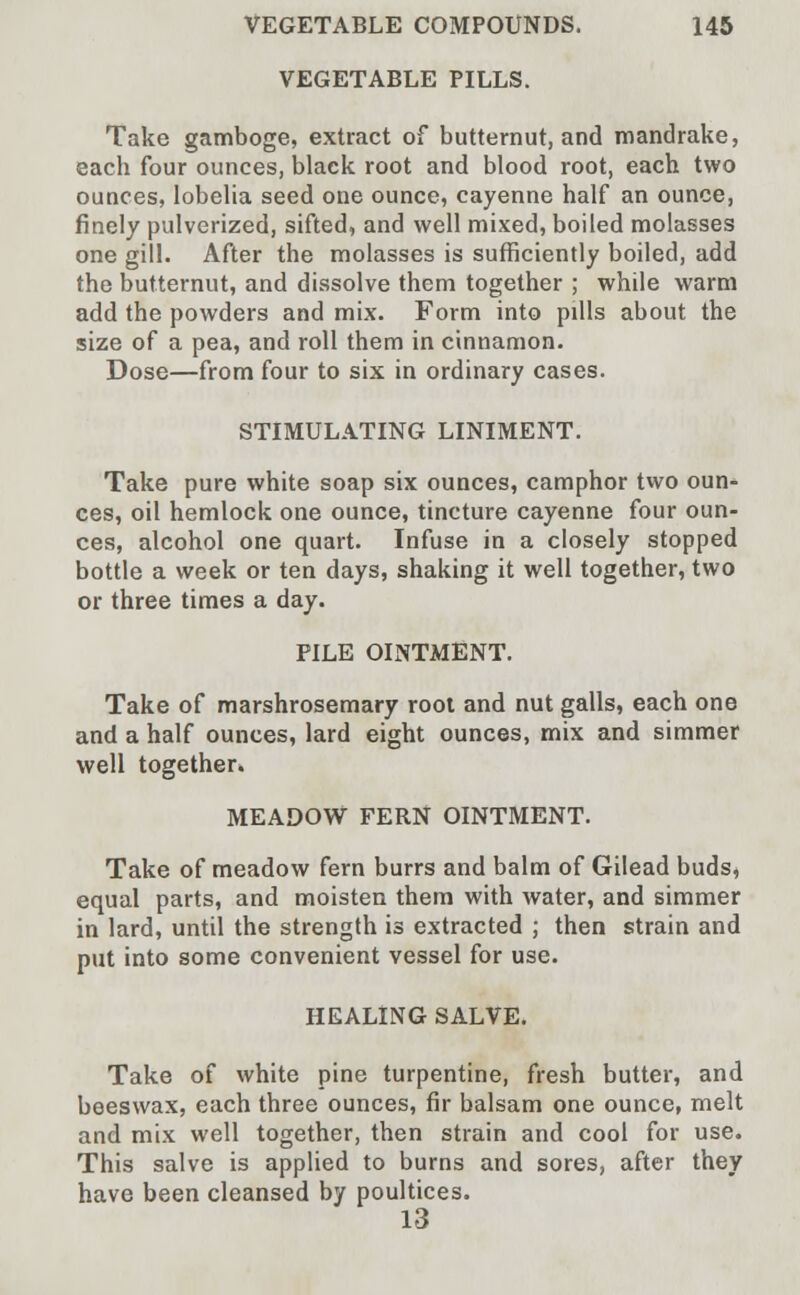 VEGETABLE PILLS. Take gamboge, extract of butternut, and mandrake, each four ounces, black root and blood root, each two ounces, lobelia seed one ounce, cayenne half an ounce, finely pulverized, sifted, and well mixed, boiled molasses one gill. After the molasses is sufficiently boiled, add the butternut, and dissolve them together ; while warm add the powders and mix. Form into pills about the size of a pea, and roll them in cinnamon. Dose—from four to six in ordinary cases. STIMULATING LINIMENT. Take pure white soap six ounces, camphor two oun- ces, oil hemlock one ounce, tincture cayenne four oun- ces, alcohol one quart. Infuse in a closely stopped bottle a week or ten days, shaking it well together, two or three times a day. PILE OINTMENT. Take of marshrosemary root and nut galls, each one and a half ounces, lard eight ounces, mix and simmer well together. MEADOW FERN OINTMENT. Take of meadow fern burrs and balm of Gilead buds, equal parts, and moisten them with water, and simmer in lard, until the strength is extracted ; then strain and put into some convenient vessel for use. HEALING SALVE. Take of white pine turpentine, fresh butter, and beeswax, each three ounces, fir balsam one ounce, melt and mix well together, then strain and cool for use. This salve is applied to burns and sores, after they have been cleansed by poultices. 13