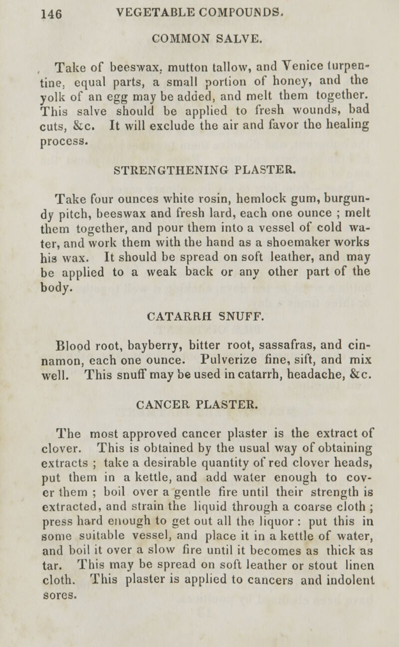 COMMON SALVE. Take of beeswax, mutton tallow, and Venice turpen- tine; equal parts, a small portion of honey, and the yolk of an egg may be added, and melt them together. This salve should be applied to fresh wounds, bad cuts, &c. It will exclude the air and favor the healing process. STRENGTHENING PLASTER. Take four ounces white rosin, hemlock gum, burgun- dy pitch, beeswax and fresh lard, each one ounce ; melt them together, and pour them into a vessel of cold wa- ter, and work them with the hand as a shoemaker works his wax. It should be spread on soft leather, and may be applied to a weak back or any other part of the body. CATARRH SNUFF. Blood root, bayberry, bitter root, sassafras, and cin- namon, each one ounce. Pulverize fine, sift, and mix well. This snuff may be used in catarrh, headache, &c. CANCER PLASTER. The most approved cancer plaster is the extract of clover. This is obtained by the usual way of obtaining extracts ; take a desirable quantity of red clover heads, put them in a kettle, and add water enough to cov- er them ; boil over a gentle fire until their strength is extracted, and strain the liquid through a coarse cloth ; press hard enough to get out all the liquor : put this in some suitable vessel, and place it in a kettle of water, and boil it over a slow fire until it becomes as thick as tar. This may be spread on soft leather or stout linen cloth. This plaster is applied to cancers and indolent sores.