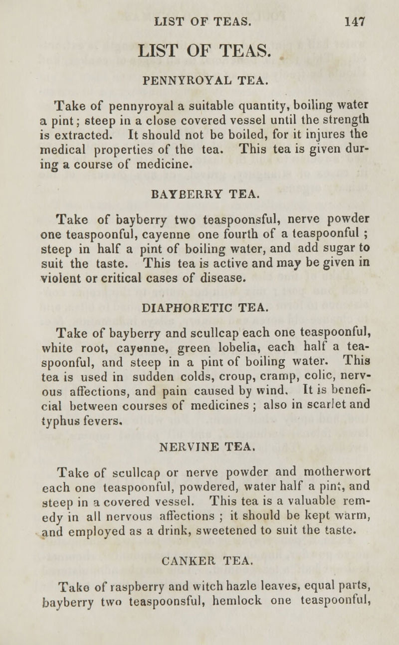 LIST OF TEAS. PENNYROYAL TEA. Take of pennyroyal a suitable quantity, boiling water a pint; steep in a close covered vessel until the strength is extracted. It should not be boiled, for it injures the medical properties of the tea. This tea is given dur- ing a course of medicine. BAYBERRY TEA. Take of bayberry two teaspoonsful, nerve powder one teaspoonful, cayenne one fourth of a teaspoonful ; steep in half a pint of boiling water, and add sugar to suit the taste. This tea is active and may be given in violent or critical cases of disease. DIAPHORETIC TEA. Take of bayberry and scullcap each one teaspoonful, white root, cayenne, green lobelia, each half a tea- spoonful, and steep in a pint of boiling water. This tea is used in sudden colds, croup, cramp, colic, nerv- ous affections, and pain caused by wind. It is benefi- cial between courses of medicines ; also in scarlet and typhus fevers. NERVINE TEA. Take of scullcap or nerve powder and motherwort each one teaspoonful, powdered, water half a pint, and steep in a covered vessel. This tea is a valuable rem- edy in all nervous affections ; it should be kept warm, and employed as a drink, sweetened to suit the taste. CANKER TEA. Take of raspberry and witch hazle leaves, equal parts, bayberry two teaspoonsful, hemlock one teaspoonful,
