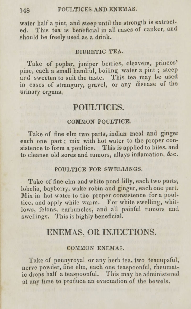 water half a pint, and steep until the strengUi is extract- ed. This tea is beneficial in all cases of canker, and should be freely used as a drink. DIURETIC TEA. Take of poplar, juniper berries, cleavers, princes' pine, each a small handful, boiling water a pint ; steep and sweeten to suit the taste. This tea may be used in cases of strangury, gravel, or any disease of the urinary organs. POULTICES. COMMON POULTICE. Take of fine elm two parts, indian meal and ginger each one part; mix with hot water to the proper con- sistence to form a poultice. This is applied to biles, and to cleanse old sores and tumors, allays inflamation, &c. POULTICE FOR SWELLINGS. Take of fine elm and white pond lilly, each two parts, lobelia, bayberry, wake robin and ginger, each one part. Mix in hot water to the proper consistence for a poul- tice, and apply while warm. For white swelling, whit- lows, felons, carbuncles, and all painful tumors and swellings. This is highly beneficial. ENEMAS, OR INJECTIONS. COMMON ENEMAS. Take of pennyroyal or any herb tea, two teacupsful, nerve powder, fine elm, each one teaspoonful, rheumat- ic drops half a teaspoonful. This may be administered at any time to produce an evacuation of the bowels.