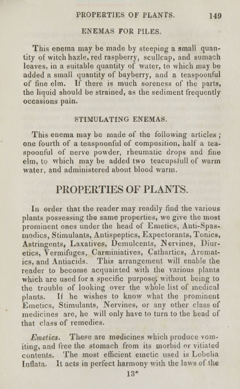 ENEMAS FOR PILES. This enema may be made by steeping a small quan- tity of witch hazle, red raspberry, scullcap, and sumach leaves, in a suitable quantity of water, to which may be added a small quantity of bayberry, and a teaspoonful of fine elm. If there is much soreness of the parts, the liquid should be strained, as the sediment frequently occasions pain. STIMULATING ENEMAS. This enema may be made of the following articles ; one fourth of a teaspoonful of composition, half a tea- spoonful of nerve powder, rheumatic drops and fine elm, to which may be added two teacupsfull of warm water, and administered about blood warm. PROPERTIES OF PLANTS. In order that the reader may readily find the various plants possessing the same properties, we give the most prominent ones under the head of Emetics, Anti-Spas- modics, Stimulants, Antispeptics, Expectorants, Tonics, Astringents, Laxatives, Demulcents, JNervines, Diur- etics, Vermifuges, Carminiatives, Cathartics, Aromat- ics, and Antiacids. This arrangement will enable the reader to become acquainted with the various plants which are used for a specific purpose/, without being to the trouble of looking over the whole list of medical plants. If he wishes to know what the prominent Emetics, Stimulants, Nervines, or any other class of medicines are, he will only have to turn to the head of that class of remedies. Emetics. These are medicines which produce vom- iting, and free the stomach from its morbid or vitiated contents. The most efficient emetic used is Lobelia Inflata. It acts in perfect harmony with the laws of the 13*