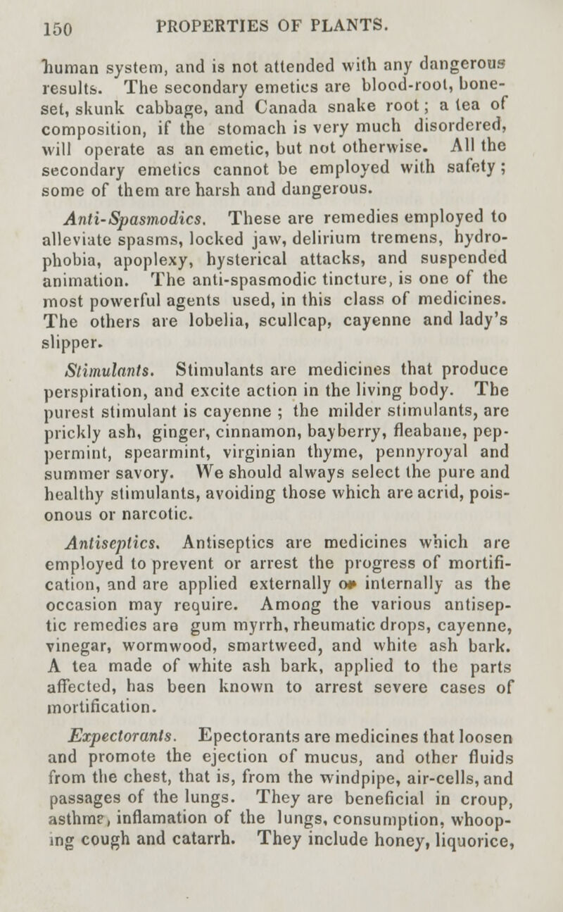 human system, and is not attended with any dangerous results. The secondary emetics are blood-root, bone- set, skunk cabbage, and Canada snake root; a tea of composition, if the stomach is very much disordered, will operate as an emetic, but not otherwise. All the secondary emetics cannot be employed with safety ; some of them are harsh and dangerous. Anti-Spasmodic s. These are remedies employed to alleviate spasms, locked jaw, delirium tremens, hydro- phobia, apoplexy, hysterical attacks, and suspended animation. The anti-spasmodic tincture, is one of the most powerful agents used, in this class of medicines. The others are lobelia, scullcap, cayenne and lady's slipper. Stimulants. Stimulants are medicines that produce perspiration, and excite action in the living body. The purest stimulant is cayenne ; the milder stimulants, are prickly ash, ginger, cinnamon, bayberry, fleabane, pep- permint, spearmint, virginian thyme, pennyroyal and summer savory. We should always select the pure and healthy stimulants, avoiding those which are acrid, pois- onous or narcotic. Antiseptics. Antiseptics are medicines which are employed to prevent or arrest the progress of mortifi- cation, and are applied externally o* internally as the occasion may require. Among the various antisep- tic remedies are gum myrrh, rheumatic drops, cayenne, vinegar, wormwood, smartweed, and white ash bark. A tea made of white ash bark, applied to the parts affected, has been known to arrest severe cases of mortification. Expectorants. Epectorants are medicines that loosen and promote the ejection of mucus, and other fluids from the chest, that is, from the windpipe, air-cells, and passages of the lungs. They are beneficial in croup, asthme, inflamation of the lungs, consumption, whoop- ing cough and catarrh. They include honey, liquorice,