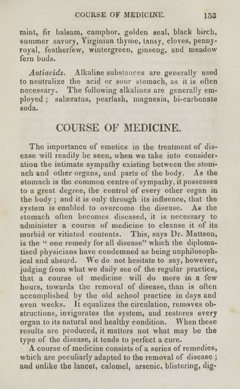 mint, fir balsam, camphor, golden seal, black birch, summer savory, Virginian thyme, tansy, cloves, penny- royal, featherfew, wintergreen, ginseng, and meadow fern buds. Antiacids. Alkaline substances are generally used to neutralize the acid or sour stomach, as it is often necessary. The following alkalines are generally em- ployed ; salseratus, pearlash, magnesia, bi-carbonate soda. COURSE OF MEDICINE. The importance of emetics in the treatment of dis- ease will readily be seen, when we take into consider- ation the intimate sympathy existing between the stom- ach and other organs, and parts of the body. As the stomach is the common centre of sympathy, it possesses to a great degree, the control of every other organ in the body ; and it is only through its influence, that the system is enabled to overcome the disease. A6 the stomach often becomes diseased, it is necessary to administer a course of medicine to cleanse it of its morbid or vitiated contents. This, says Dr. Mattson, is the  one remedy for all disease which the diploma- tised physicians have condemned as being unphilosoph- ical and absurd. We do not hesitate to say, however, judging from what we daily see of the regular practice, that a course of medicine will do more in a few hours, towards the removal of disease, than is often accomplished by the old school practice in days and even weeks. It equalizes the circulation, removes ob- structions, invigorates the system, and restores every organ to its natural and healthy condition. When these results are produced, it matters not what may be the type of the disease, it tends to perfect a cure. A course of medicine consists of a series of remedies, which are peculiarly adapted to the removal of disease ; and unlike the lancet, calomel, arsenic, blistering, dig-