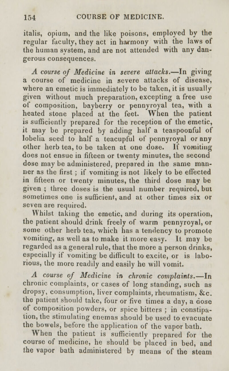 italis, opium, and the like poisons, employed by the regular faculty, they act in harmony with the laws of the human system, and are not attended with any dan- gerous consequences. A course of Medicine in severe attacks.—In giving a course of medicine in severe attacks of disease, where an emetic is immediately to be taken, it is usually given without much preparation, excepting a free use of composition, bayberry or pennyroyal tea, with a heated stone placed at the feet. When the patient is sufficiently prepared for the reception of the emetic, it may be prepared by adding half a teaspoonful of lobelia seed to half a teacupful of pennyroyal or any other herb tea, to be taken at one dose. If vomiting does not ensue in fifteen or twenty minutes, the second dose may be administered, prepared in the same man- ner as the first ; if vomiting is not likely to be effected in fifteen or twenty minutes, the third dose may be given ; three doses is the usual number required, but sometimes one is sufficient, and at other times six or seven are required. Whilst taking the emetic, and during its operation, the patient should drink freely of warm pennyroyal, or some other herb tea, which has a tendency to promote vomiting, as well as to make it more easy. It may be regarded as a general rule, that the more a person drinks, especially if vomiting be difficult to excite, or is labo- rious, the more readily and easily he will vomit. A course of Medicine in chronic complaints.—In chronic complaints, or cases of long standing, such as dropsy, consumption, liver complaints, rheumatism, &c. the patient should take, four or five times a day, a dose of composition powders, or spice bitters ; in constipa- tion, the stimulating enemas should be used to evacuate the bowels, before the application of the vapor bath. When the patient is sufficiently prepared for the course of medicine, he should be placed in bed, and the vapor bath administered by means of the steam