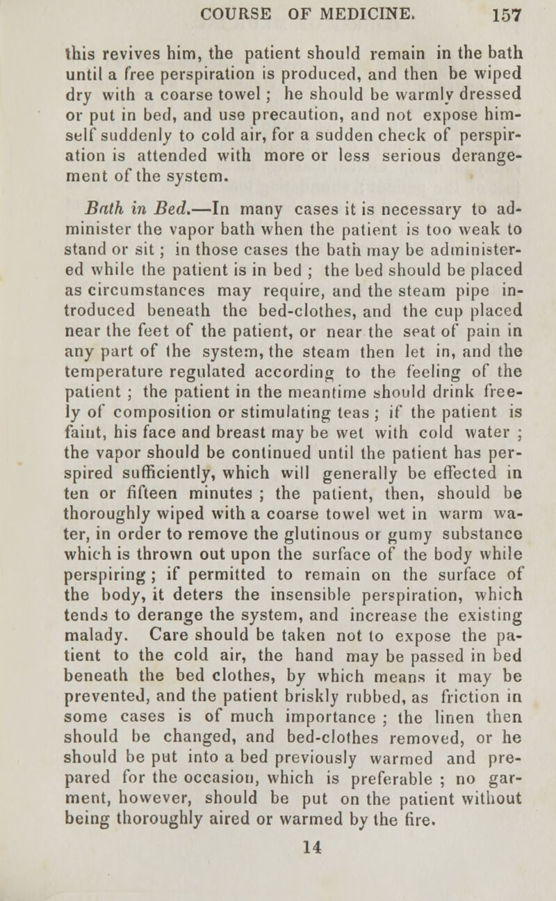 this revives him, the patient should remain in the bath until a free perspiration is produced, and then be wiped dry with a coarse towel; he should be warmly dressed or put in bed, and use precaution, and not expose him- self suddenly to cold air, for a sudden check of perspir- ation is attended with more or less serious derange- ment of the system. Bath in Bed.—In many cases it is necessary to ad- minister the vapor bath when the patient is too weak to stand or sit; in those cases the bath may be administer- ed while (he patient is in bed ; the bed should be placed as circumstances may require, and the steam pipe in- troduced beneath the bed-clothes, and the cup placed near the feet of the patient, or near the seat of pain in any part of the system, the steam then let in, and the temperature regulated according to the feeling of the patient ; the patient in the meantime should drink free- ly of composition or stimulating teas ; if the patient is faint, his face and breast may be wet with cold water ; the vapor should be continued until the patient has per- spired sufficiently, which will generally be effected in ten or fifteen minutes ; the patient, then, should be thoroughly wiped with a coarse towel wet in warm wa- ter, in order to remove the glutinous or gumy substance which is thrown out upon the surface of the body while perspiring ; if permitted to remain on the surface of the body, it deters the insensible perspiration, which tends to derange the system, and increase the existing malady. Care should be taken not to expose the pa- tient to the cold air, the hand may be passed in bed beneath the bed clothes, by which means it may be prevented, and the patient briskly rubbed, as friction in some cases is of much importance ; the linen then should be changed, and bed-clothes removed, or he should be put into a bed previously warmed and pre- pared for the occasion, which is preferable ; no gar- ment, however, should be put on the patient without being thoroughly aired or warmed by the fire. 14