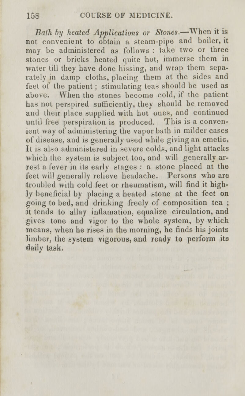 Bath by heated Applications or Stones.—When it is not convenient to obtain a steam-pipe and boiler, it may be administered as follows : take two or three stones or bricks heated quite hot, immerse them in water till they have done hissing, and wrap them sepa- rately in damp cloths, placing them at the sides and feet of the patient; stimulating teas should be used as above. When the stones become cold, if the patient has not perspired sufficiently, they should be removed and their place supplied with hot ones, and continued until free perspiration is produced. This is a conven- ient way of administering the vapor bath in milder cases of disease, and is generally used while giving an emetic. It is also administered in severe colds, and light attacks which the system is subject too, and will generally ar- rest a fever in its early stages : a stone placed at the feet will generally relieve headache. Persons who are troubled with cold feet or rheumatism, will find it high- ly beneficial by placing a heated stone at the feet on going to bed, and drinking freely of composition tea ; it tends to allay inflamation, equalize circulation, and gives tone and vigor to the whole system, by which means, when he rises in the morning, he finds his joints limber, the system vigorous, and ready to perform its daily task.