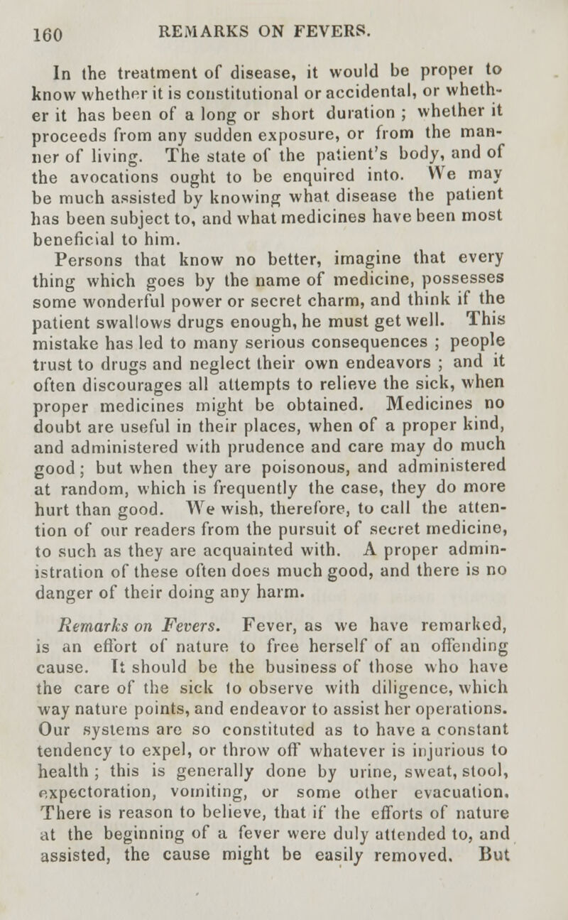 In the treatment of disease, it would be proper to know whether it is constitutional or accidental, or wheth- er it has been of a long or short duration ; whether it proceeds from any sudden exposure, or from the man- ner of living. The state of the patient's body, and of the avocations ought to be enquired into. We may be much assisted by knowing what, disease the patient has been subject to, and what medicines have been most beneficial to him. Persons that know no better, imagine that every thing which goes by the name of medicine, possesses some wonderful power or secret charm, and think if the patient swallows drugs enough, he must get well. This mistake has led to many serious consequences ; people trust to drugs and neglect their own endeavors ; and it often discourages all attempts to relieve the sick, when proper medicines might be obtained. Medicines no doubt are useful in their places, when of a proper kind, and administered with prudence and care may do much good; but when they are poisonous, and administered at random, which is frequently the case, they do more hurt than good. We wish, therefore, to call the atten- tion of our readers from the pursuit of secret medicine, to such as they are acquainted with. A proper admin- istration of these often does much good, and there is no danger of their doing any harm. Remarks on Fevers. Fever, as we have remarked, is an effort of nature to free herself of an offending cause. It should be the business of those who have the care of the sick to observe with diligence, which way nature points, and endeavor to assist her operations. Our systems are so constituted as to have a constant tendency to expel, or throw off whatever is injurious to health ; this is generally done by urine, sweat, stool, expectoration, vomiting, or some other evacuation. There is reason to believe, that if the efforts of nature at the beginning of a fever were duly attended to, and assisted, the cause might be easily removed. But
