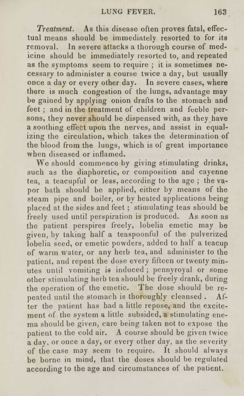Treatment. As this disease often proves fatal, effec- tual means should be immediately resorted to for its removal. In severe attacks a thorough course of med- icine should be immediately resorted to, and repeated as the symptoms seem to require ; it is sometimes ne- cessary to administer a course twice a day, but usually once a day or every other day. In severe cases, where there is much congestion of the lungs, advantage may be gained by applying onion drafts to the stomach and feet ; and in the treatment of children and feeble per- sons, they never should be dispensed with, as they have a soothing effect upon the nerves, and assist in equal- izing the circulation, which takes the determination of the blood from the lungs, which is of great importance when diseased or inflamed. We should commence by giving stimulating drinks, such as the diaphoretic, or composition and cayenne tea, a teacupful or less, according to the age ; the va- por bath should be applied, either by means of the steam pipe and boiler, or by heated applications being placed at the sides and feet; stimulating teas should be freely used until perspiration is produced. As soon as the patient perspires freely, lobelia emetic may be given, by taking half a teaspoonful of the pulverized lobelia seed, or emetic powders, added to half a teacup of warm water, or any herb tea, and administer to the patient, and repeat the dose every fifteen or twenty min- utes until vomiting is induced ; pennyroyal or some other stimulating herb tea should be freely drank, during the operation of the emetic. The dose should be re- peated until the stomach is thoroughly cleansed . Af- ter the patient has had a little repose, and the excite- ment of the system a little subsided, a stimulating ene- ma should be given, care being taken not to expose the patient to the cold air. A course should be given twice a day, or once a day, or every other day, as the severity of the case may seem to require. It should always be borne in mind, that the doses should be regulated