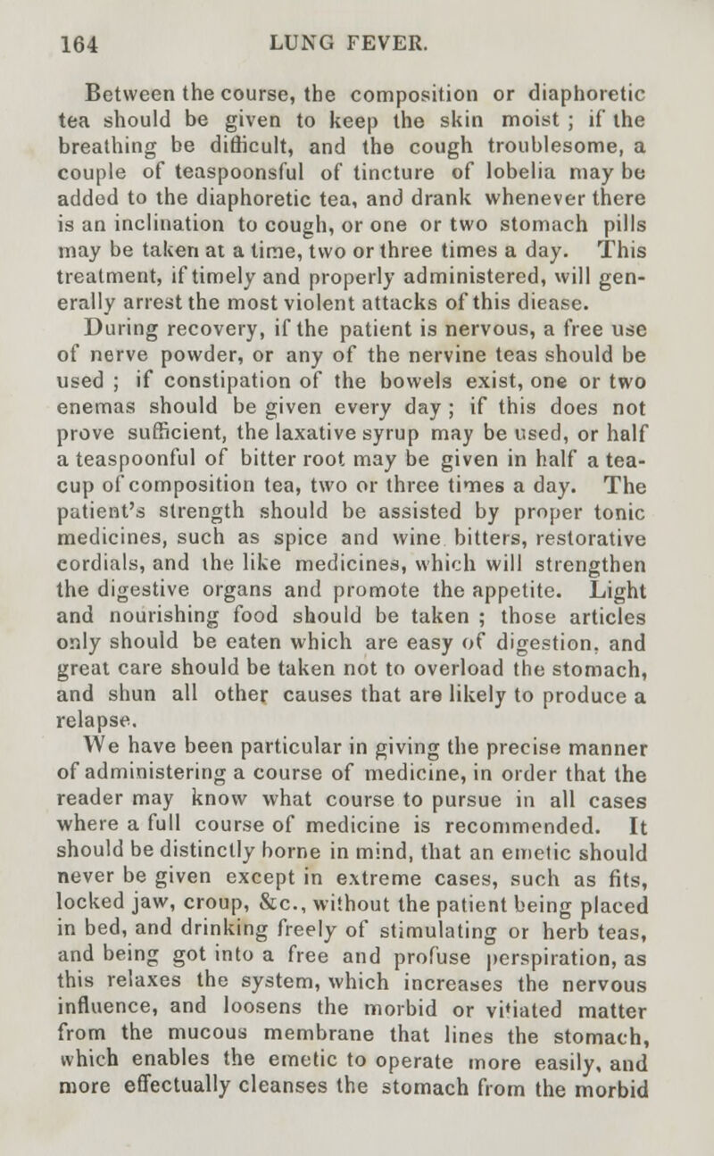 Between the course, the composition or diaphoretic tea should be given to keep the skin moist ; if the breathing be difficult, and the cough troublesome, a couple of teaspoonsful of tincture of lobelia may be added to the diaphoretic tea, and drank whenever there is an inclination to cough, or one or two stomach pills may be taken at a time, two or three times a day. This treatment, if timely and properly administered, will gen- erally arrest the most violent attacks of this diease. During recovery, if the patient is nervous, a free use of nerve powder, or any of the nervine teas should be used ; if constipation of the bowels exist, one or two enemas should be given every day ; if this does not prove sufficient, the laxative syrup may be used, or half a teaspoonful of bitter root may be given in half a tea- cup of composition tea, two or three times a day. The patient's strength should be assisted by proper tonic medicines, such as spice and wine bitters, restorative cordials, and the like medicines, which will strengthen the digestive organs and promote the appetite. Light and nourishing food should be taken ; those articles only should be eaten which are easy of digestion, and great care should be taken not to overload the stomach, and shun all other causes that are likely to produce a relapse. We have been particular in giving the precise manner of administering a course of medicine, in order that the reader may know what course to pursue in all cases where a full course of medicine is recommended. It should be distinctly borne in mind, that an emetic should never be given except in extreme cases, such as fits, locked jaw, croup, &c, without the patient being placed in bed, and drinking freely of stimulating or herb teas, and being got into a free and profuse perspiration, as this relaxes the system, which increases the nervous influence, and loosens the morbid or vitiated matter from the mucous membrane that lines the stomach, which enables the emetic to operate more easily, and more effectually cleanses the stomach from the morbid