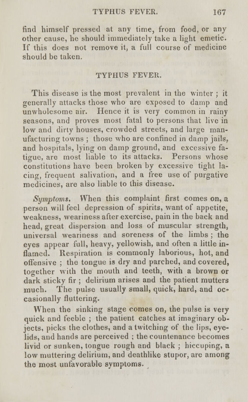find himself pressed at any time, from food, or any other cause, he should immediately take a light emetic. If this does not remove it, a full course of medicine should be taken. TYPHUS FEVER. This disease is the most prevalent in the winter ; it generally attacks those who are exposed to damp and unwholesome air. Hence it is very common in rainy seasons, and proves most fatal to persons that live in low and dirty houses, crowded streets, and large man- ufacturing towns ; those who are confined in damp jails, and hospitals, lying on damp ground, and excessive fa- tigue, are most liable to its attacks. Persons whose constitutions have been broken by excessive tight la- cing, frequent salivation, and a free use of purgative medicines, are also liable to this disease. Symptoms. When this complaint first comes on, a person will feel depression of spirits, want of appetite, weakness, weariness after exercise, pain in the back and head, great dispersion and loss of muscular strength, universal weariness and soreness of the limbs ; the eyes appear full, heavy, yellowish, and often a little in- flamed. Respiration is commonly laborious, hot, and offensive ; the tongue is dry and parched, and covered, together with the mouth and teeth, with a brown or dark sticky fir ; delirium arises and the patient mutters much. The pulse usually small, quick, hard, and oc- casionally fluttering. When the sinking stage comes on, ihe pulse is very quick and feeble ; the patient catches at imaginary ob- jects, picks the clothes, and a twitching of the lips, eye- lids, and hands are perceived ; the countenance becomes livid or sunken, tongue rough and black ; hiccuping, a low muttering delirium, and deathlike stupor, are among the most unfavorable symptoms.