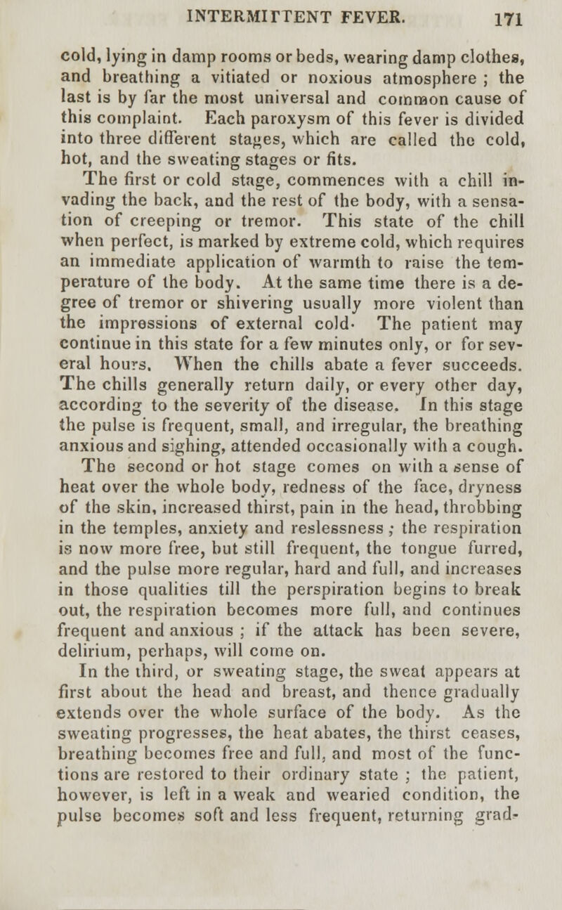 cold, lying in damp rooms or beds, wearing damp clothes, and breathing a vitiated or noxious atmosphere ; the last is by far the most universal and common cause of this complaint. Each paroxysm of this fever is divided into three different stages, which are called the cold, hot, and the sweating stages or fits. The first or cold stage, commences with a chill in- vading the back, and the rest of the body, with a sensa- tion of creeping or tremor. This state of the chill when perfect, is marked by extreme cold, which requires an immediate application of warmth to raise the tem- perature of the body. At the same time there is a de- gree of tremor or shivering usually more violent than the impressions of external cold- The patient may continue in this state for a few minutes only, or for sev- eral hours. When the chills abate a fever succeeds. The chills generally return daily, or every other day, according to the severity of the disease. In this stage the pulse is frequent, small, and irregular, the breathing anxious and sighing, attended occasionally with a cough. The second or hot stage comes on with a sense of heat over the whole body, redness of the face, dryness of the skin, increased thirst, pain in the head, throbbing in the temples, anxiety and reslessness ; the respiration is now more free, but still frequent, the tongue furred, and the pulse more regular, hard and full, and increases in those qualities till the perspiration begins to break out, the respiration becomes more full, and continues frequent and anxious ; if the attack has been severe, delirium, perhaps, will come on. In the third, or sweating stage, the sweat appears at first about the head and breast, and thence gradually extends over the whole surface of the body. As the sweating progresses, the heat abates, the thirst ceases, breathing becomes free and full, and most of the func- tions are restored to their ordinary state ; the patient, however, is left in a weak and wearied condition, the pulse becomes soft and less frequent, returning grad^