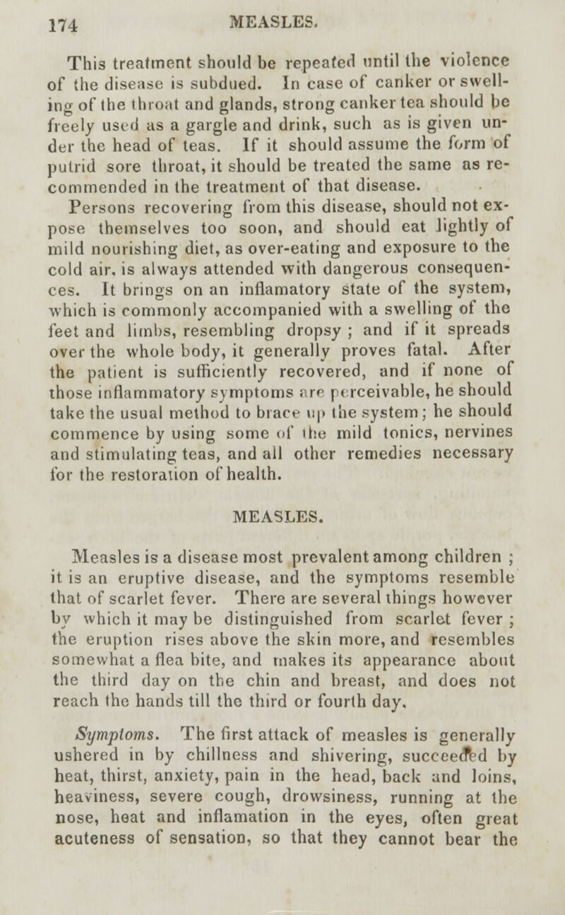 This treatment should be repeated until the violence of the disease is subdued. In case of canker or swell- ing of the throat and glands, strong canker tea should be freely used as a gargle and drink, such as is given un- der the head of teas. If it should assume the form of putrid sore throat, it should be treated the same as re- commended in the treatment of that disease. Persons recovering from this disease, should not ex- pose themselves too soon, and should eat lightly of mild nourishing diet, as over-eating and exposure to the cold air, is always attended with dangerous consequen- ces. It brings on an inflamatory state of the system, which is commonly accompanied with a swelling of the feet and limbs, resembling dropsy ; and if it spreads over the whole body, it generally proves fatal. After the patient is sufficiently recovered, and if none of those inflammatory symptoms are perceivable, he should take the usual method to brace up the system; he should commence by using some of the mild tonics, nervines and stimulating teas, and all other remedies necessary for the restoration of health. MEASLES. Measles is a disease most prevalent among children ; it is an eruptive disease, and the symptoms resemble that of scarlet fever. There are several things however by which it may be distinguished from scarlet fever ; the eruption rises above the skin more, and resembles somewhat a flea bite, and makes its appearance about the third day on the chin and breast, and does not reach the hands till the third or fourth day. Symptoms. The first attack of measles is generally ushered in by dullness and shivering, succeeded by heat, thirst, anxiety, pain in the head, back and loins, heaviness, severe cough, drowsiness, running at the nose, heat and inflamation in the eyes, often great acuteness of sensation, so that they cannot bear the
