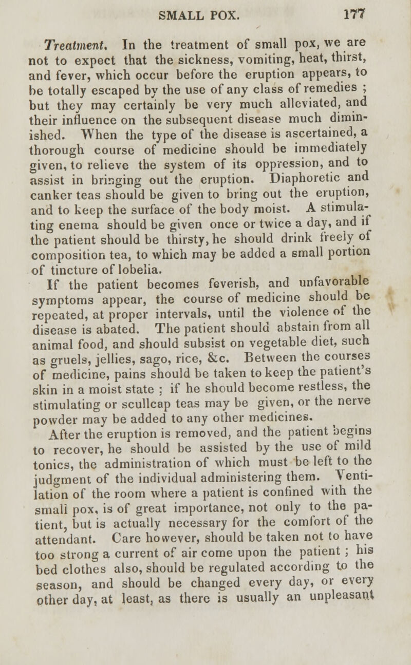 Treatment, In the treatment of small pox, we are not to expect that the sickness, vomiting, heat, thirst, and fever, which occur before the eruption appears, to be totally escaped by the use of any class of remedies ; but they may certainly be very much alleviated, and their influence on the subsequent disease much dimin- ished. When the type of the disease is ascertained, a thorough course of medicine should be immediately given, to relieve the system of its oppression, and to assist in bringing out the eruption. Diaphoretic and canker teas should be given to bring out the eruption, and to keep the surface of the body moist. A stimula- ting enema should be given once or twice a day, and if the patient should be thirsty, he should drink freely of composition tea, to which may be added a small portion of tincture of lobelia. If the patient becomes feverish, and unfavorable symptoms appear, the course of medicine should be repeated, at proper intervals, until the violence of the disease is abated. The patient should abstain from all animal food, and should subsist on vegetable diet, such as gruels, jellies, sago, rice, &c. Between the courses of medicine, pains should be taken to keep the patient's skin in a moist state ; if he should become restless, the stimulating or scullcap teas may be given, or the nerve powder may be added to any other medicines. After the eruption is removed, and the patient begins to recover, he should be assisted by the use of mild tonics, the administration of which must be left to the judgment of the individual administering them. Venti- lation of the room where a patient is confined with the small pox, is of great importance, not only to the pa- tient, but is actually necessary for the comfort of the attendant. Care however, should be taken not to have too strong a current of air come upon the patient ; his bed clothes also, should be regulated according to the season, and should be changed every day, or every other day, at least, as there is usually an unpleasant