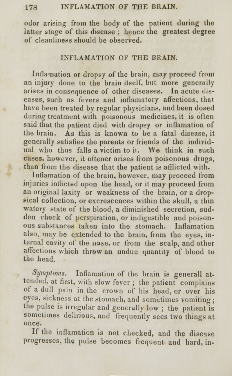 odor arising from the body of the patient during the latter stage of this disease ; hence the greatest degree of cleanliness should be observed. INFLAMATION OF THE BRAIN. Infla-nation or dropsy of the brain, may proceed from an injury done to the brain itself, but more generally arises in consequence of other diseases. In acute dis- eases, such as fevers and inflamatory affections, that have been treated by regular physicians, and been dosed during treatment with poisonous medicines, it is often said that the patient died with dropsy or inflamation of the brain. As this is known to be a fatal disease, it generally satisfies the parents or friends of the individ- ual who thus falls a victim to it. We think in such cases, however, it oftener arises from poisonous drugs, than from the disease that the patient is afflicted with. Inflamation of the brain, however, way proceed from injuries inflicted upon the head, or it may proceed from an original laxity or weakness of the brain, or a drop- sical collection, or excrescences within the skull, a thin watery state of the blood, a diminished secretion, sud- den check of perspiration, or indigestible and poison- ous substancos taken into the stomach. Inflamation also, may be extended to the brain, from the eyes, in- ternal cavity of the nose, or from the scalp, and other affections which throw an undue quantity of blood to the head. Symptoms. Inflamation of the brain is generall at- tended, at first, with slow fever ; the patient complains of a dull pain in the crown of his head, or over his eyes, sickness at the stomach, and sometimes vomiting ; the pulse is irregular and generally low ; the patient is sometimes delirious, and frequently sees two things at once. If the inflamation is not checked, and the disease progresses, the pulse becomes frequent and hard, in-