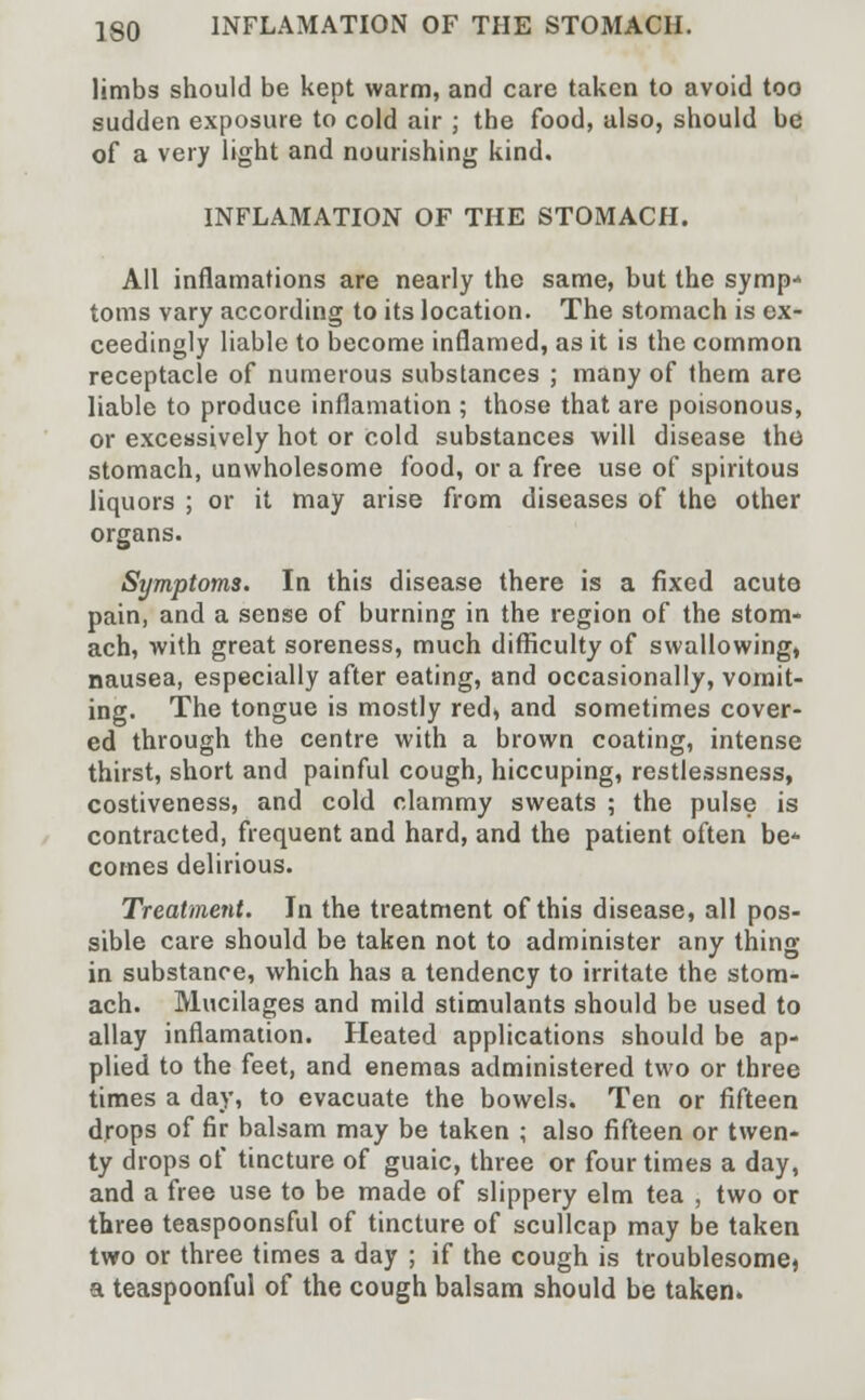 limbs should be kept warm, and care taken to avoid too sudden exposure to cold air ; the food, also, should be of a very light and nourishing kind. INFLAMATION OF THE STOMACH. All inflamations are nearly the same, but the symp* toms vary according to its location. The stomach is ex- ceedingly liable to become inflamed, as it is the common receptacle of numerous substances ; many of them are liable to produce inflamation ; those that are poisonous, or excessively hot or cold substances will disease the stomach, unwholesome food, or a free use of spiritous liquors ; or it may arise from diseases of the other organs. Symptoms. In this disease there is a fixed acute pain, and a sense of burning in the region of the stom- ach, with great soreness, much difficulty of swallowing, nausea, especially after eating, and occasionally, vomit- ing. The tongue is mostly red, and sometimes cover- ed through the centre with a brown coating, intense thirst, short and painful cough, hiccuping, restlessness, costiveness, and cold clammy sweats ; the pulse is contracted, frequent and hard, and the patient often be- comes delirious. Treatment. In the treatment of this disease, all pos- sible care should be taken not to administer any thing in substance, which has a tendency to irritate the stom- ach. Mucilages and mild stimulants should be used to allay inflamation. Heated applications should be ap- plied to the feet, and enemas administered two or three times a day, to evacuate the bowels. Ten or fifteen drops of fir balsam may be taken ; also fifteen or twen- ty drops of tincture of guaic, three or four times a day, and a free use to be made of slippery elm tea , two or three teaspoonsful of tincture of scullcap may be taken two or three times a day ; if the cough is troublesome, a teaspoonful of the cough balsam should be taken.