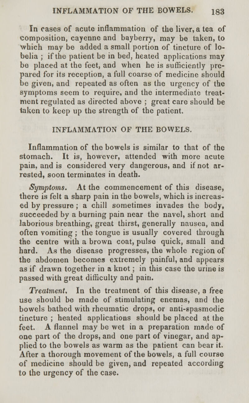 In cases of acute inflammation of the liver, a tea of composition, cayenne and bayberry, may be taken, to ■which may be added a small portion of tincture of lo- belia ; if the patient be in bed, heated applications may be placed at the feet, and when he is sufficiently pre- pared for its reception, a full coarse of medicine should be given, and repeated as often as the urgency of the symptoms seem to require, and the intermediate treat- ment regulated as directed above ; great care should be taken to keep up the strength of the patient. INFLAMMATION OF THE BOWELS. Inflammation of the bowels is similar to that of the stomach. It is, however, attended with more acute pain, and is considered very dangerous, and if not ar- rested, soon terminates in death. Symptoms. At the commencement of this disease, there is felt a sharp pain in the bowels, which is increas- ed by pressure ; a chill sometimes invades the body, succeeded by a burning pain near the navel, short and laborious breathing, great thirst, generally nausea, and often vomiting ; the tongue is usually covered through the centre with a brown coat, pulse quick, small and hard. As the disease progresses, the whole region of the abdomen becomes extremely painful, and appears as if drawn together in a knot; in this case the urine is passed with great difficulty and pain. Treatment, In the treatment of this disease, a free use should be made of stimulating enemas, and the bowels bathed with rheumatic drops, or anti-spasmodic tincture ; heated applications should be placed at the feet. A flannel may be wet in a preparation made of one part of the drops, and one part of vinegar, and ap- plied to the bowels as warm as the patient can bear it. After a thorough movement of the bowels, a full course of medicine should be given, and repeated according to the urgency of the case.