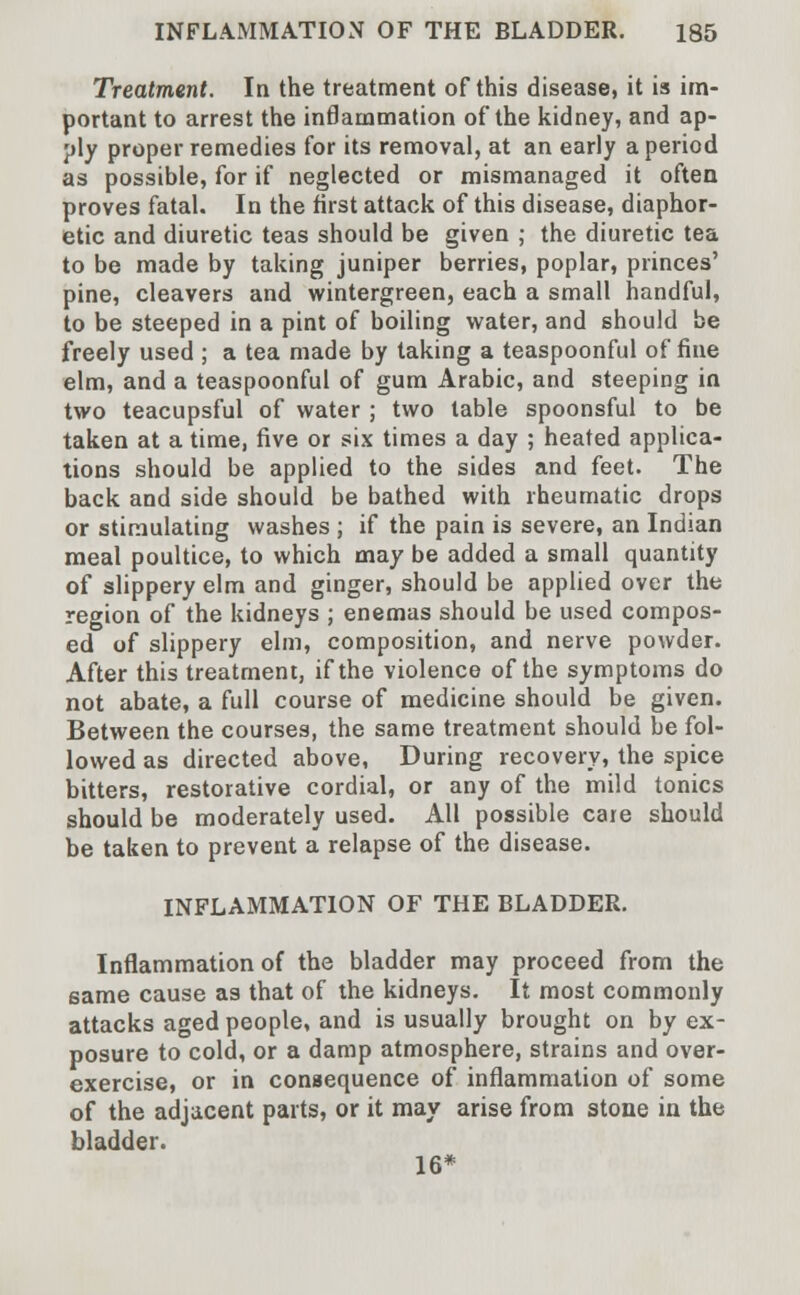 Treatment. In the treatment of this disease, it is im- portant to arrest the inflammation of the kidney, and ap- ply proper remedies for its removal, at an early a period as possible, for if neglected or mismanaged it often proves fatal. In the first attack of this disease, diaphor- etic and diuretic teas should be given ; the diuretic tea to be made by taking juniper berries, poplar, princes' pine, cleavers and wintergreen, each a small handful, to be steeped in a pint of boiling water, and should be freely used ; a tea made by taking a teaspoonful of fine elm, and a teaspoonful of gum Arabic, and steeping in two teacupsful of water ; two table spoonsful to be taken at a time, five or six times a day ; heated applica- tions should be applied to the sides and feet. The back and side should be bathed with rheumatic drops or stimulating washes ; if the pain is severe, an Indian meal poultice, to which may be added a small quantity of slippery elm and ginger, should be applied over the region of the kidneys ; enemas should be used compos- ed of slippery elm, composition, and nerve powder. After this treatment, if the violence of the symptoms do not abate, a full course of medicine should be given. Between the courses, the same treatment should be fol- lowed as directed above, During recovery, the spice bitters, restorative cordial, or any of the mild tonics should be moderately used. All possible care should be taken to prevent a relapse of the disease. INFLAMMATION OF THE BLADDER. Inflammation of the bladder may proceed from the same cause as that of the kidneys. It most commonly attacks aged people, and is usually brought on by ex- posure to cold, or a damp atmosphere, strains and over- exercise, or in consequence of inflammation of some of the adjacent parts, or it may arise from stone in the bladder. 16*