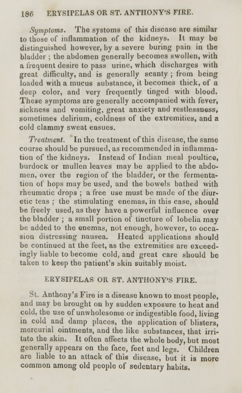 Symptoms. The systoms of this disease are similar to those of inflammation of the kidneys. It may be distinguished however, by a severe buring pain in the bladder ; the abdomen generally becomes swollen, with a frequent desire to pass urine, which discharges with great difficulty, and is generally scanty ; from being loaded with a mucus substance, it becomes thick, of a deep color, and very frequently tinged with blood. These symptoms are generally accompanied with fever, sickness and vomiting, great anxiety and restlessness, sometimes delirium, coldness of the extremities, and a cold clammy sweat ensues. Treatment. In the treatment of this disease, the same course should be pursued, as recommended in inflamma- tion of the kidneys. Instead of Indian meal poultice, burdock or mullcn leaves may be applied to the abdo- men, over the region of the bladder, or the fermenta- tion of hops may be used, and the bowels bathed with rheumatic drops ; a free use must be made of the diur- etic teas ; the stimulating enemas, in this case, should be freely used, as they have a powerful influence over the bladder ; a small portion of tincture of lobelia may be added to the enemas, not enough, however, to occa- sion distressing nausea. Heated applications should be continued at the feet, as the extremities are exceed- ingly liable to become cold, and great care should be taken to keep the patient's skin suitably moist. ERYSIPELAS OR ST. ANTHONY'S FIRE. St. Anthony's Fire is a disease known to most people, and may be brought on by sudden exposure to heat and cold, the use of unwholesome or indigestible food, living in cold and damp places, the application of blisters, mercurial ointments, and the like substances, that irri- tate the skin. It often affects the whole body, but most generally appears on the face, feet and legs. Children are liable to an attack of this disease, but it is more common among old people of sedentary habits.