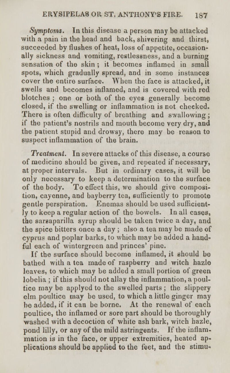 Symptoms. In this disease a person may be attacked with a pain in the head and back, shivering and thirst, succeeded by flushes of heat, loss of appetite, occasion- ally sickness and vomiting, restlessness, and a burning sensation of the skin ; it becomes inflamed in small spots, which gradually spread, and in some instances cover the entire surface. When the face is attacked, it swells and becomes inflamed, and is covered with red blotches ; one or both of the eyes generally become closed, if the swelling or inflammation is not checked. There is often difficulty of breathing and swallowing ; if the patient's nostrils and mouth become very dry, and the patient stupid and drowsy, there may be reason to suspect inflammation of the brain. Treatment. In severe attacks of this disease, a course of medicine should be given, and repeated if necessary, at proper intervals. But in ordinary cases, it will be only necessary to keep a determination to the surface of the body. To effect this, we should give composi- tion, cayenne, and bayberry tea, sufficiently to promote gentle perspiration. Enemas should be used sufficient- ly to keep a regular action of the bowels. In all cases, the sarsaparilla syrup should be taken twice a day, and the spice bitters once a day ; also a tea may be made of Cyprus and poplar barks, to which may be added a hand- ful each of wintergreen and princes' pine. If the surface should become inflamed, it should be bathed with a tea made of raspberry and witch hazle leaves, to which may be added a small portion of green lobelia ; if this should not allay the inflammation, a poul- tice may be applyed to the swelled parts ; the slippery elm poultice may be used, to which a little ginger may be added, if it can be borne. At the renewal of each poultice, the inflamed or sore part should be thoroughly washed with a decoction of white ash bark, witch hazle, pond lilly, or any of the mild astringents. If the inflam- mation is in the face, or upper extremities, heated ap- plications should be applied to the feet, and the stimu-