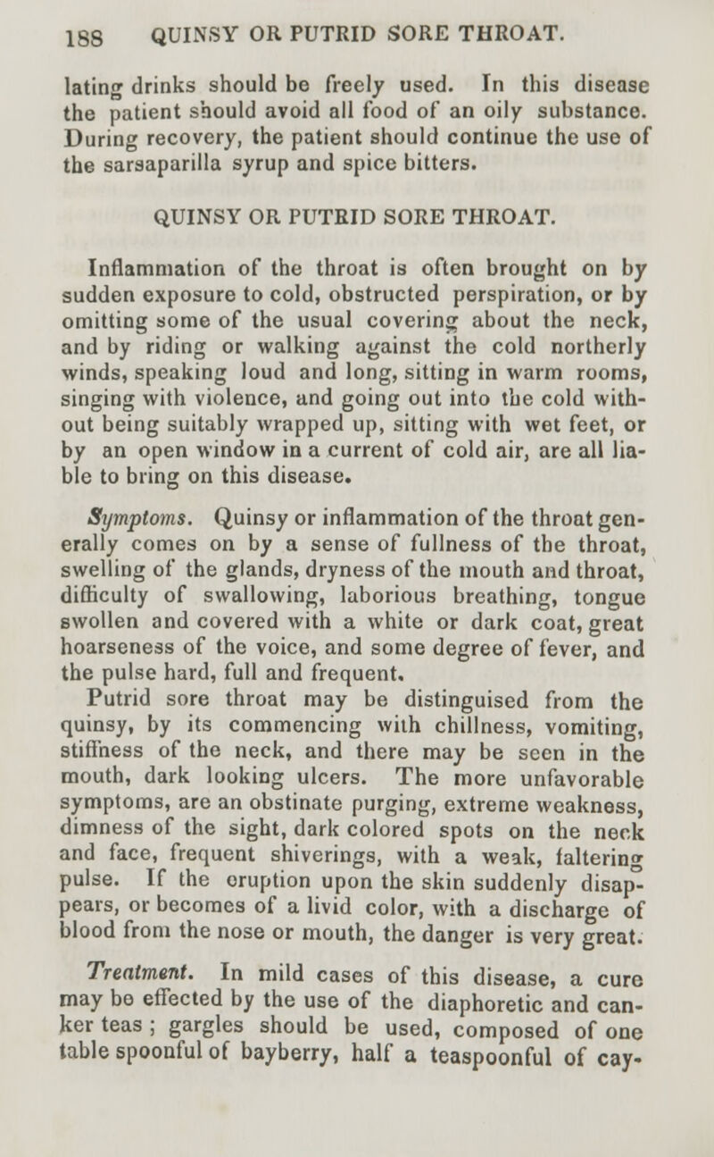 lating drinks should be freely used. In this disease the patient should avoid all food of an oily substance. During recovery, the patient should continue the use of the sarsaparilla syrup and spice bitters. QUINSY OR PUTRID SORE THROAT. Inflammation of the throat is often brought on by sudden exposure to cold, obstructed perspiration, or by omitting some of the usual covering about the neck, and by riding or walking against the cold northerly winds, speaking loud and long, sitting in warm rooms, singing with violence, and going out into the cold with- out being suitably wrapped up, sitting with wet feet, or by an open window in a current of cold air, are all lia- ble to bring on this disease. Symptoms. Quinsy or inflammation of the throat gen- erally comes on by a sense of fullness of the throat, swelling of the glands, dryness of the mouth and throat, difficulty of swallowing, laborious breathing, tongue swollen and covered with a white or dark coat, great hoarseness of the voice, and some degree of fever, and the pulse hard, full and frequent. Putrid sore throat may be distinguised from the quinsy, by its commencing with chillness, vomiting, stiffness of the neck, and there may be seen in the mouth, dark looking ulcers. The more unfavorable symptoms, are an obstinate purging, extreme weakness, dimness of the sight, dark colored spots on the neck and face, frequent shiverings, with a weak, faltering pulse. If the eruption upon the skin suddenly disap- pears, or becomes of a livid color, with a discharge of blood from the nose or mouth, the danger is very great. Treatment. In mild cases of this disease, a cure may be effected by the use of the diaphoretic and can- ker teas ; gargles should be used, composed of one table spoonful of bayberry, half a teaspoonful of cay-