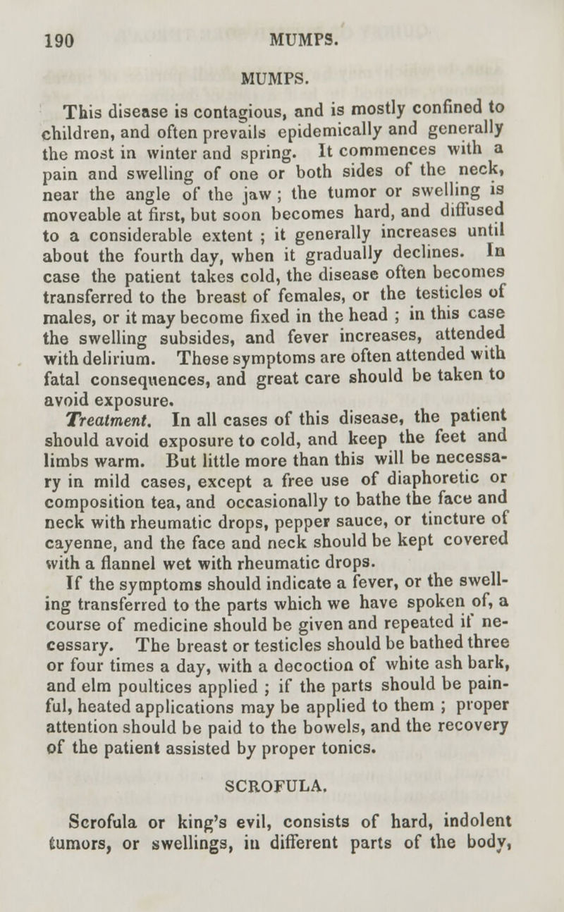MUMPS. This disease is contagious, and is mostly confined to children, and often prevails epidemically and generally the most in winter and spring. It commences with a pain and swelling of one or both sides of the neck, near the angle of the jaw ; the tumor or swelling is moveable at first, but soon becomes hard, and diffused to a considerable extent ; it generally increases until about the fourth day, when it gradually declines. In case the patient takes cold, the disease often becomes transferred to the breast of females, or the testicles of males, or it may become fixed in the head ; in this case the swelling subsides, and fever increases, attended with delirium. These symptoms are often attended with fatal consequences, and great care should be taken to avoid exposure. Treatment. In all cases of this disease, the patient should avoid exposure to cold, and keep the feet and limbs warm. But little more than this will be necessa- ry in mild cases, except a free use of diaphoretic or composition tea, and occasionally to bathe the face and neck with rheumatic drops, pepper sauce, or tincture of cayenne, and the face and neck should be kept covered with a flannel wet with rheumatic drops. If the symptoms should indicate a fever, or the swell- ing transferred to the parts which we have spoken of, a course of medicine should be given and repeated if ne- cessary. The breast or testicles should be bathed three or four times a day, with a decoction of white ash bark, and elm poultices applied ; if the parts should be pain- ful, heated applications may be applied to them ; proper attention should be paid to the bowels, and the recovery of the patient assisted by proper tonics. SCROFULA. Scrofula or king's evil, consists of hard, indolent fcumors, or swellings, iu different parts of the body,