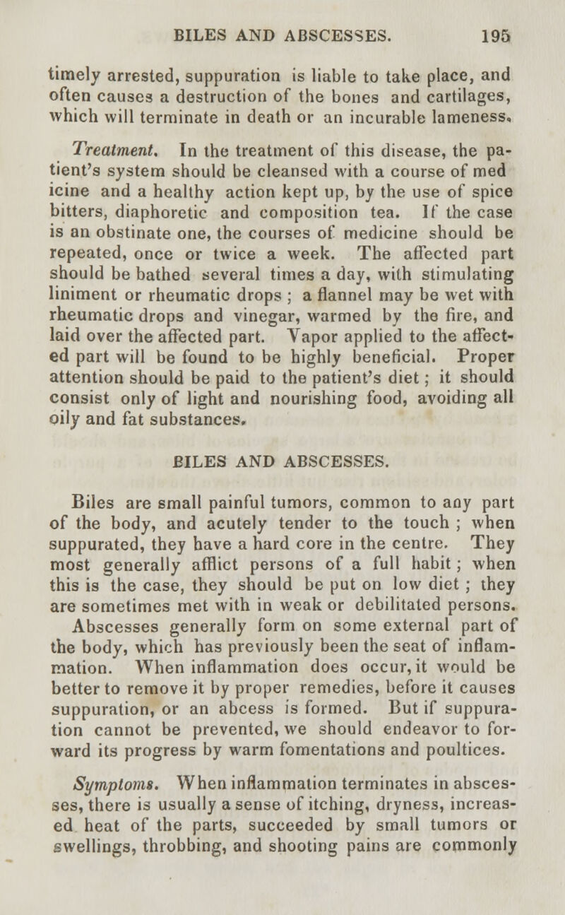 timely arrested, suppuration is liable to take place, and often causes a destruction of the bones and cartilages, which will terminate in death or an incurable lameness. Treatment. In the treatment of this disease, the pa- tient's system should be cleansed with a course of med icine and a healthy action kept up, by the use of spice bitters, diaphoretic and composition tea. If the case is an obstinate one, the courses of medicine should be repeated, once or twice a week. The affected part should be bathed several times a day, with stimulating liniment or rheumatic drops ; a flannel may be wet with rheumatic drops and vinegar, warmed by the fire, and laid over the affected part. Vapor applied to the affect- ed part will be found to be highly beneficial. Proper attention should be paid to the patient's diet; it should consist only of light and nourishing food, avoiding all oily and fat substances. BILES AND ABSCESSES. Biles are small painful tumors, common to any part of the body, and acutely tender to the touch ; when suppurated, they have a hard core in the centre. They most generally afflict persons of a full habit; when this is the case, they should be put on low diet ; they are sometimes met with in weak or debilitated persons. Abscesses generally form on some external part of the body, which has previously been the seat of inflam- mation. When inflammation does occur, it would be better to remove it by proper remedies, before it causes suppuration, or an abcess is formed. But if suppura- tion cannot be prevented, we should endeavor to for- ward its progress by warm fomentations and poultices. Symptoms. When inflammation terminates in absces- ses, there is usually a sense of itching, dryness, increas- ed heat of the parts, succeeded by small tumors or swellings, throbbing, and shooting pains are commonly