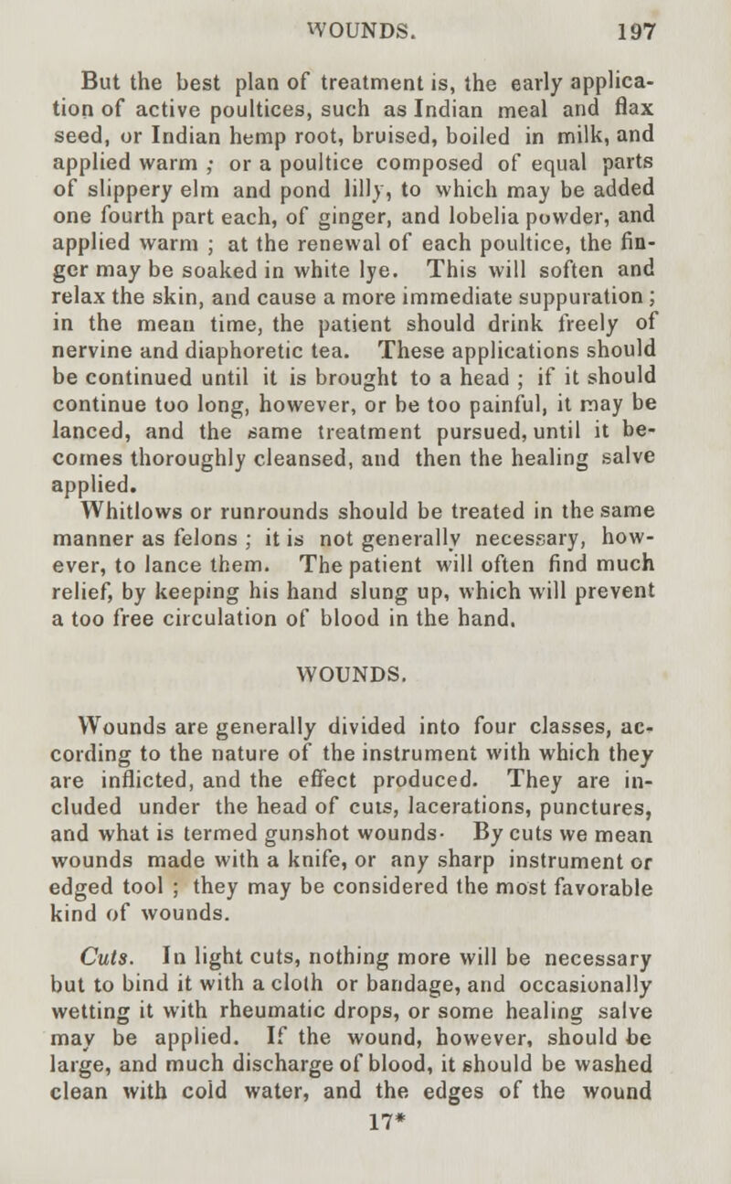 But the best plan of treatment is, the early applica- tion of active poultices, such as Indian meal and flax seed, or Indian hemp root, bruised, boiled in milk, and applied warm ,• or a poultice composed of equal parts of slippery elm and pond lilly, to which may be added one fourth part each, of ginger, and lobelia powder, and applied warm ; at the renewal of each poultice, the fin- ger may be soaked in white lye. This will soften and relax the skin, and cause a more immediate suppuration ; in the mean time, the patient should drink freely of nervine and diaphoretic tea. These applications should be continued until it is brought to a head ; if it should continue too long, however, or be too painful, it may be lanced, and the same treatment pursued, until it be- comes thoroughly cleansed, and then the healing salve applied. Whitlows or runrounds should be treated in the same manner as felons ; it is not generally necessary, how- ever, to lance them. The patient will often find much relief, by keeping his hand slung up, which will prevent a too free circulation of blood in the hand. WOUNDS. Wounds are generally divided into four classes, ac- cording to the nature of the instrument with which they are inflicted, and the effect produced. They are in- cluded under the head of cuts, lacerations, punctures, and what is termed gunshot wounds- By cuts we mean wounds made with a knife, or any sharp instrument or edged tool ; they may be considered the most favorable kind of wounds. Cuts. In light cuts, nothing more will be necessary but to bind it with a cloth or bandage, and occasionally wetting it with rheumatic drops, or some healing salve may be applied. If the wound, however, should be large, and much discharge of blood, it should be washed clean with cold water, and the edges of the wound 17*